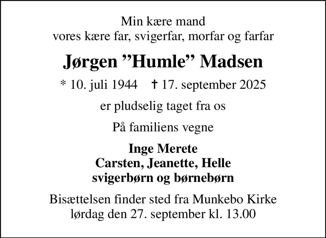 Min kære mand vores kære far, svigerfar, morfar og farfar
Jørgen Humle Madsen
* 10. juli 1944    ✝ 17. september 2025
er pludselig taget fra os
På familiens vegne
Inge Merete Carsten, Jeanette, Helle svigerbørn og børnebørn
Bisættelsen finder sted fra Munkebo Kirke  lørdag den 27. september kl. 13.00