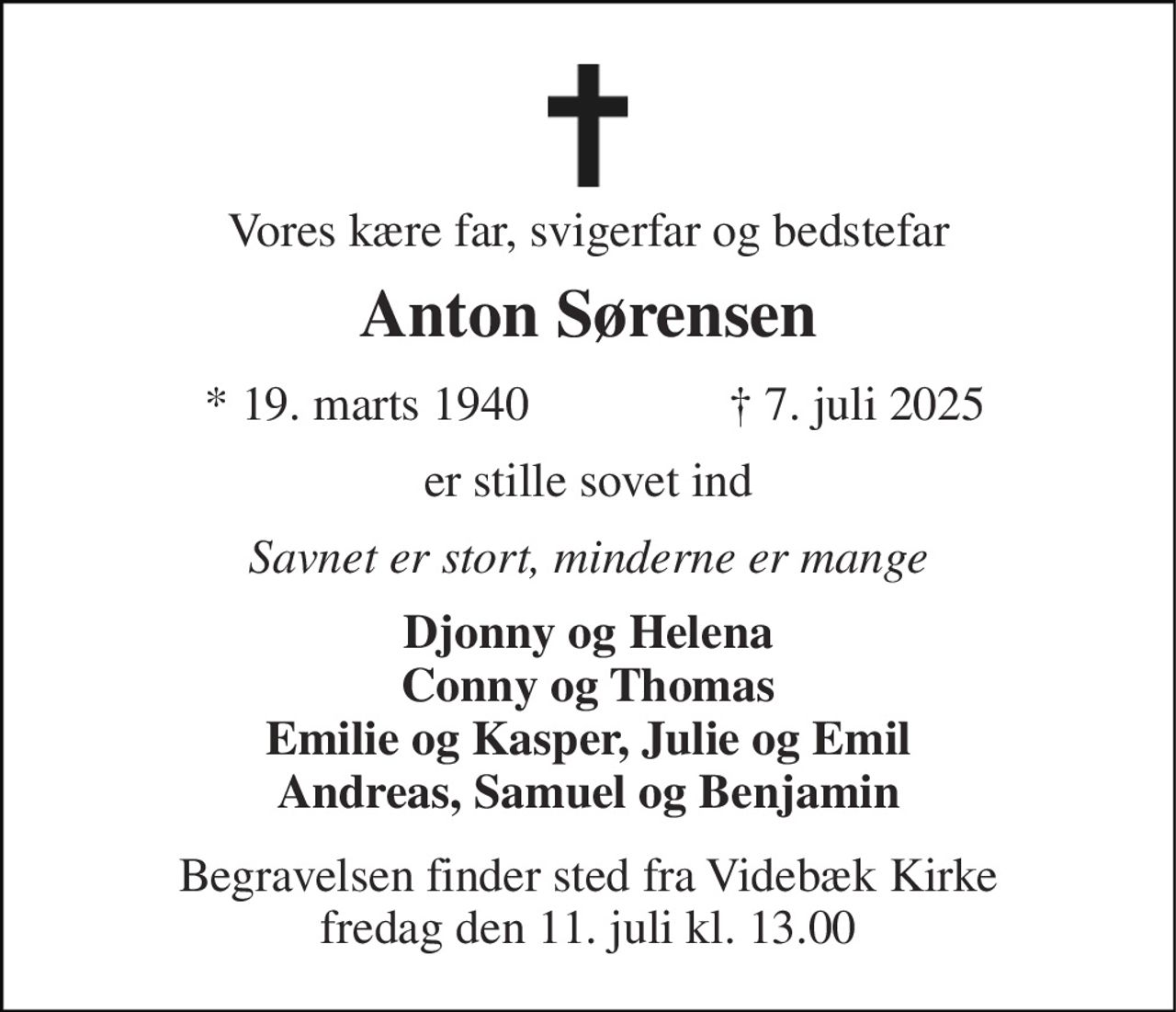 Vores kære far, svigerfar og bedstefar
Anton Sørensen
* 19. marts 1940 ✝ 7. juli 2025
er stille sovet ind
Savnet er stort, minderne er mange
Djonny og Helena
Conny og Thomas
Emilie og Kasper, Julie og Emil
Andreas, Samuel og Benjamin
Begravelsen finder sted fra Videbæk Kirke
fredag den 11. juli kl. 13.00