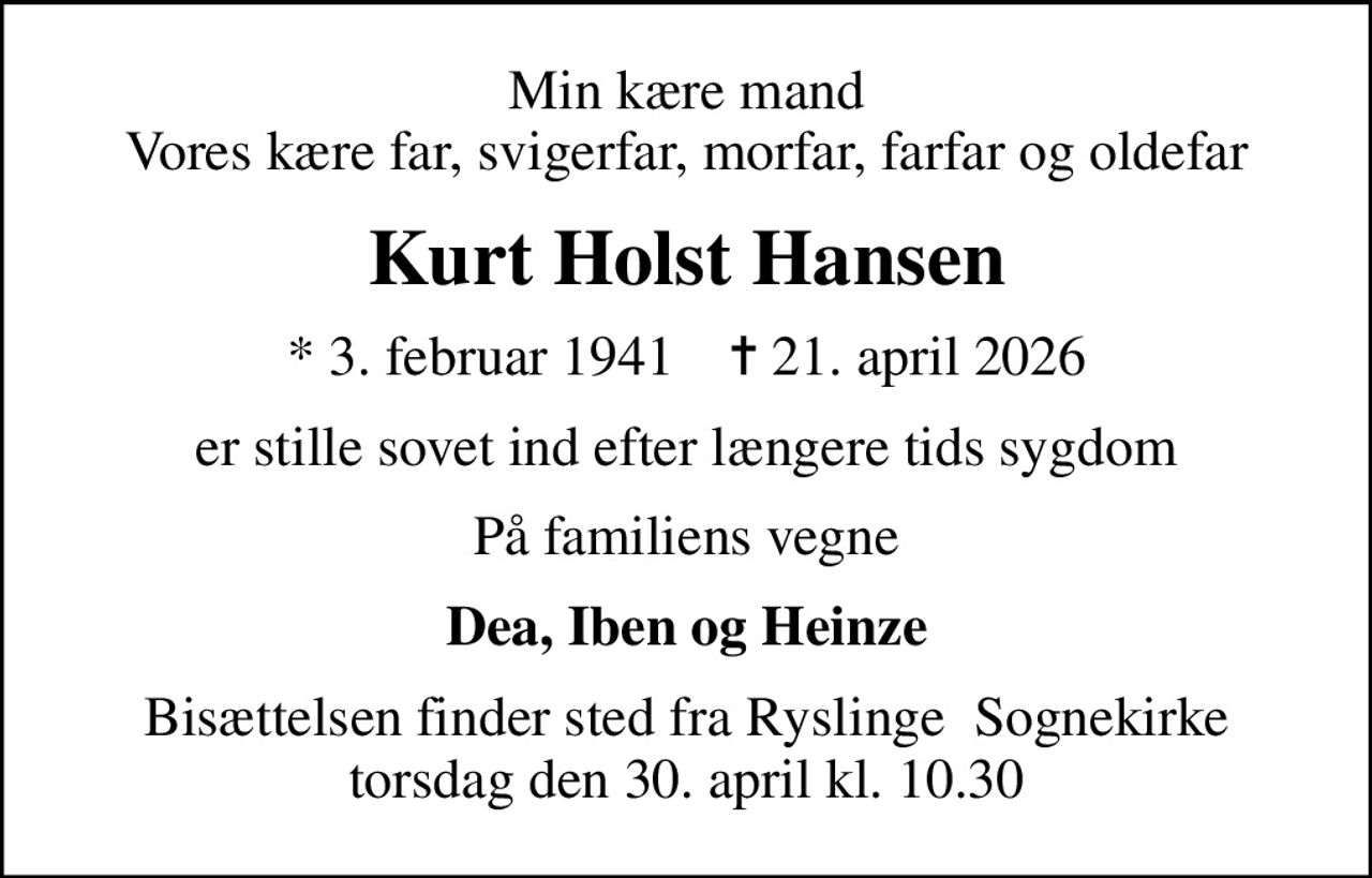Min kære mand Vores kære far, svigerfar, morfar, farfar og oldefar
Kurt Holst Hansen
* 3. februar 1941    ✝ 21. april 2026
er stille sovet ind efter længere tids sygdom
På familiens vegne
Dea, Iben og Heinze
Bisættelsen finder sted fra Ryslinge  Sognekirke torsdag den 30. april kl. 10.30