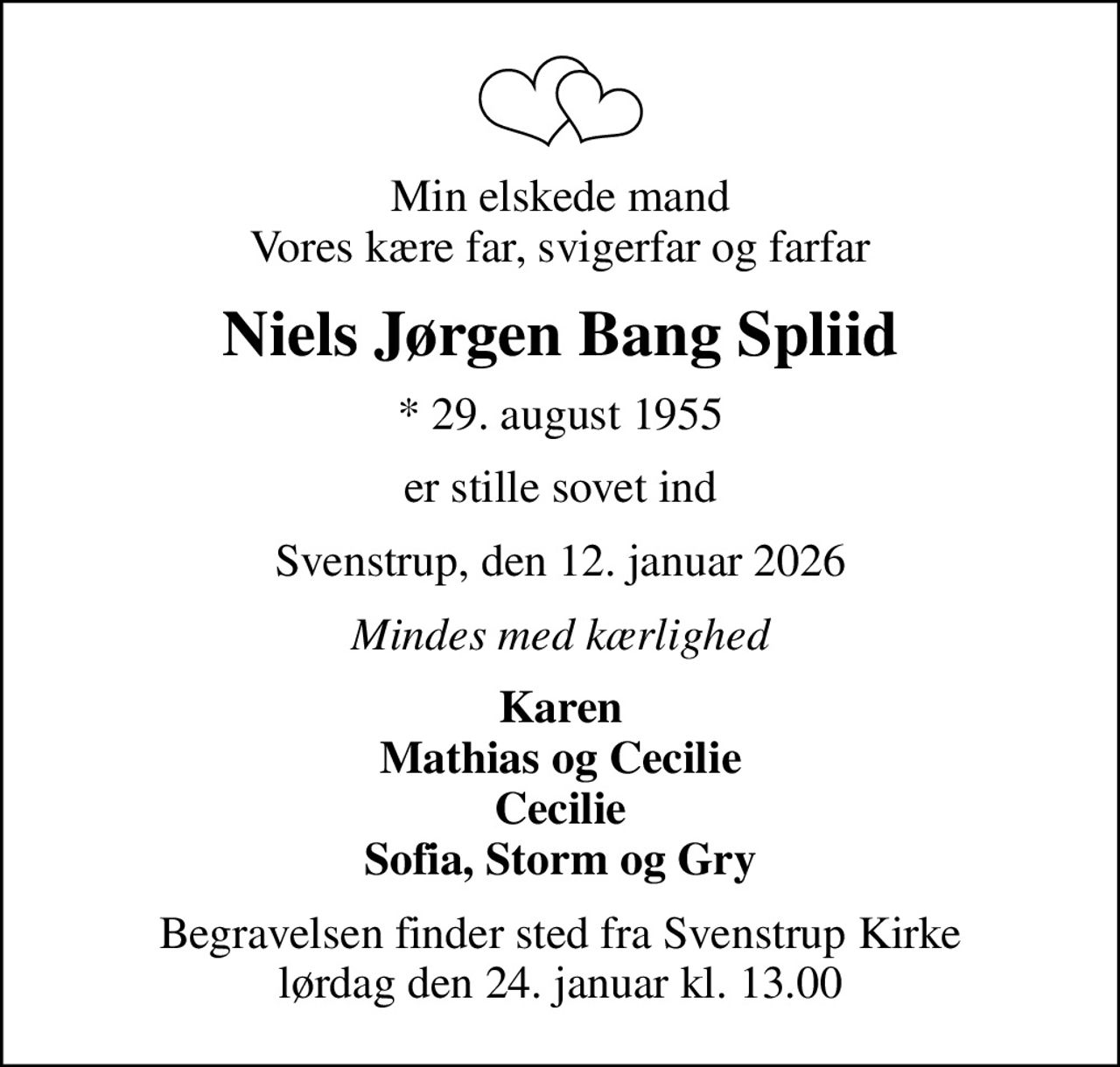 Min elskede mand Vores kære far, svigerfar og farfar
Niels Jørgen Bang Spliid
* 29. august 1955
er stille sovet ind
Svenstrup, den 12. januar 2026
Mindes med kærlighed
Karen Mathias og Cecilie Cecilie Sofia, Storm og Gry
Begravelsen finder sted fra Svenstrup Kirke  lørdag den 24. januar kl. 13.00