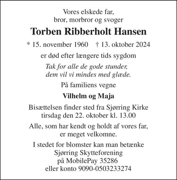 Vores elskede far, bror, morbror og svoger 
Torben Ribberholt Hansen 
* 15. november 1960    &#x2020; 13. oktober 2024 
er død efter længere tids sygdom 
Tak for alle de gode stunder,   dem vil vi mindes med glæde. 
På familiens vegne 
Vilhelm og Maja 
Bisættelsen finder sted fra Sjørring Kirke tirsdag den 22. oktober kl. 13.00 
Alle, som har kendt og holdt af vores far, er meget velkomne. 
I stedet for blomster kan man betænke Sjørring Skytteforening på MobilePay 35286  eller konto 9090-0503233274