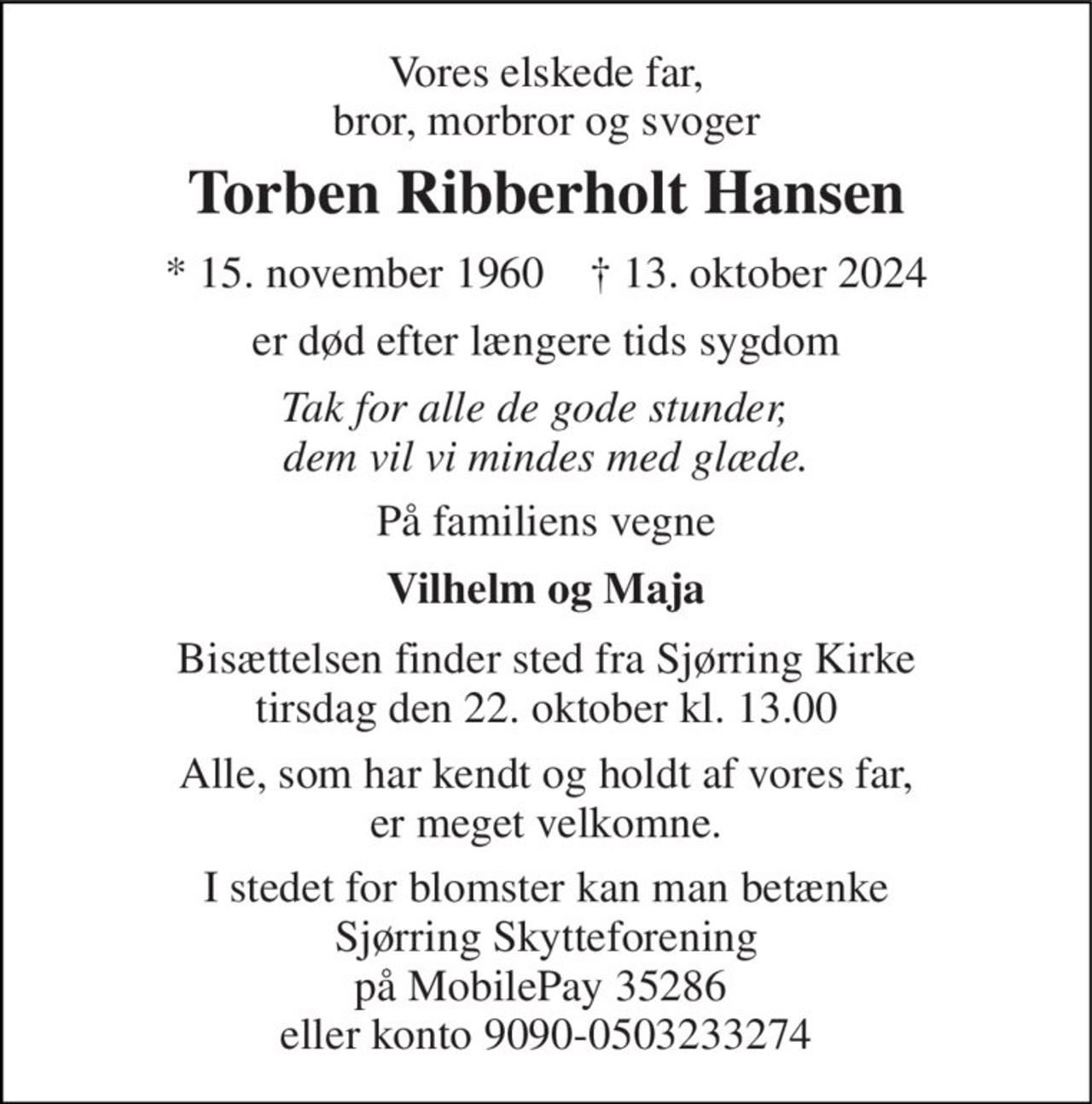 Vores elskede far, bror, morbror og svoger 
Torben Ribberholt Hansen 
* 15. november 1960    † 13. oktober 2024 
er død efter længere tids sygdom 
Tak for alle de gode stunder,   dem vil vi mindes med glæde. 
På familiens vegne 
Vilhelm og Maja 
Bisættelsen finder sted fra Sjørring Kirke tirsdag den 22. oktober kl. 13.00 
Alle, som har kendt og holdt af vores far, er meget velkomne. 
I stedet for blomster kan man betænke Sjørring Skytteforening på MobilePay 35286  eller konto 9090-0503233274