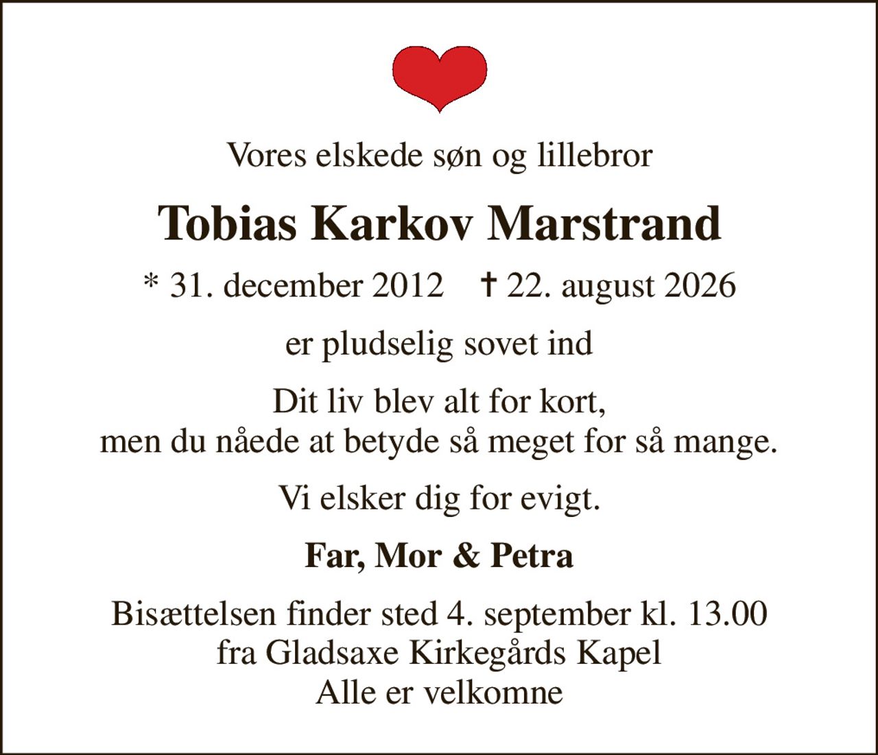 Vores elskede søn og lillebror
Tobias Karkov Marstrand
* 31. december 2012    ✝ 22. august 2026
er pludselig sovet ind
Dit liv blev alt for kort, men du nåede at betyde så meget for så mange.
Vi elsker dig for evigt.
Far, Mor & Petra
Bisættelsen finder sted 4. september kl. 13.00 fra Gladsaxe Kirkegårds Kapel Alle er velkomne