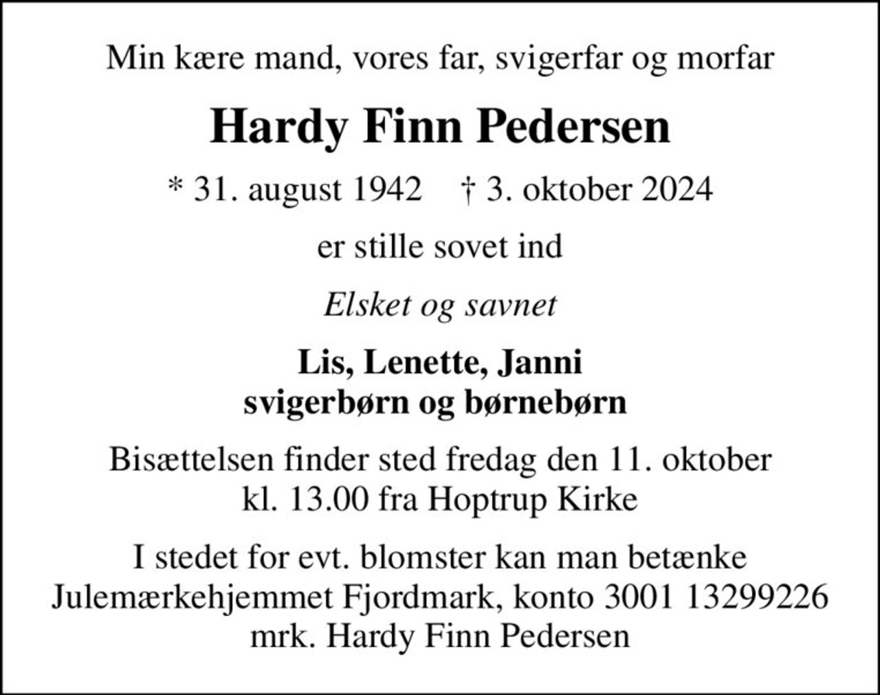 Min kære mand, vores far, svigerfar og morfar
Hardy Finn Pedersen
* 31. august 1942    ✝ 3. oktober 2024
er stille sovet ind
Elsket og savnet
Lis, Lenette, Janni svigerbørn og børnebørn 
Bisættelsen finder sted fredag den 11. oktober kl. 13.00 fra Hoptrup Kirke
I stedet for evt. blomster kan man betænke
					Julemærkehjemmet Fjordmark reg.3001konto13299226mrk. Hardy Finn
					Pedersen