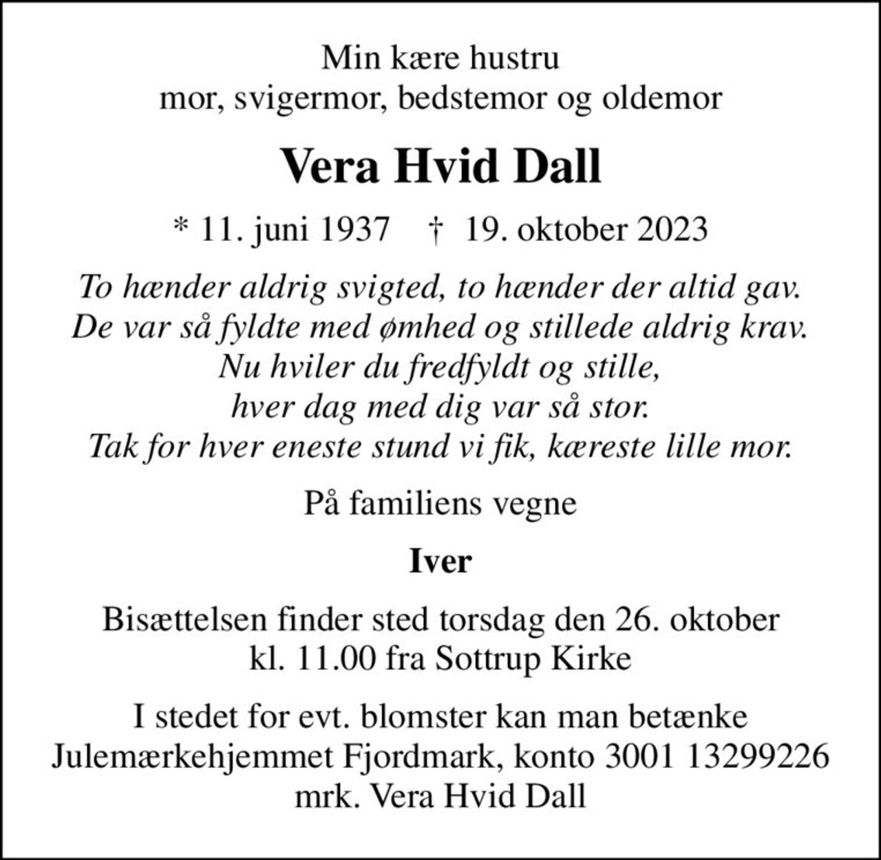 Min kære hustru mor, svigermor, bedstemor og oldemor
Vera Hvid Dall
* 11. juni 1937    ✝ 19. oktober 2023
To hænder aldrig svigted, to hænder der altid gav. De var så fyldte med ømhed og stillede aldrig krav. Nu hviler du fredfyldt og stille, hver dag med dig var så stor. Tak for hver eneste stund vi fik, kæreste lille mor.
På familiens vegne
Iver
Bisættelsen finder sted torsdag den 26. oktober kl. 11.00 fra Sottrup Kirke
I stedet for evt. blomster kan man betænke
					Julemærkehjemmet Fjordmark reg.3001konto13299226mrk. Vera Hvid
					Dall