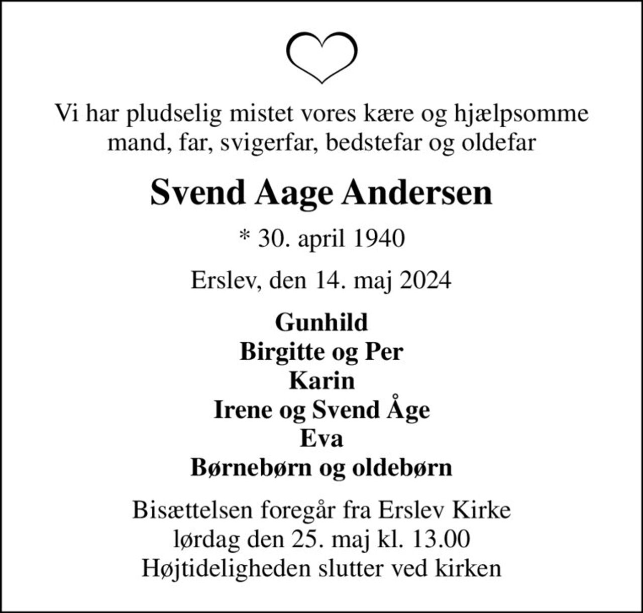Vi har pludselig mistet vores kære og hjælpsomme mand, far, svigerfar, bedstefar og oldefar
Svend Aage Andersen
* 30. april 1940
Erslev, den 14. maj 2024
Gunhild Birgitte og Per Karin Irene og Svend Åge Eva Børnebørn og oldebørn
Bisættelsen foregår fra Erslev Kirke  lørdag den 25. maj kl. 13.00  Højtideligheden slutter ved kirken