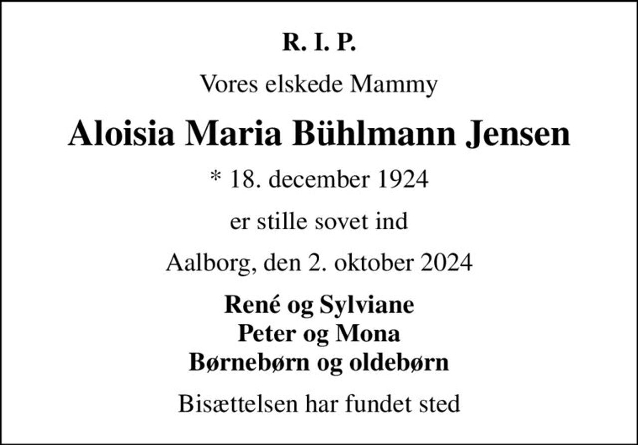 R. I. P.
Vores elskede Mammy
Aloisia Maria Bühlmann Jensen
* 18. december 1924
er stille sovet ind
Aalborg, den 2. oktober 2024
René og Sylviane Peter og Mona Børnebørn og oldebørn
Bisættelsen har fundet sted