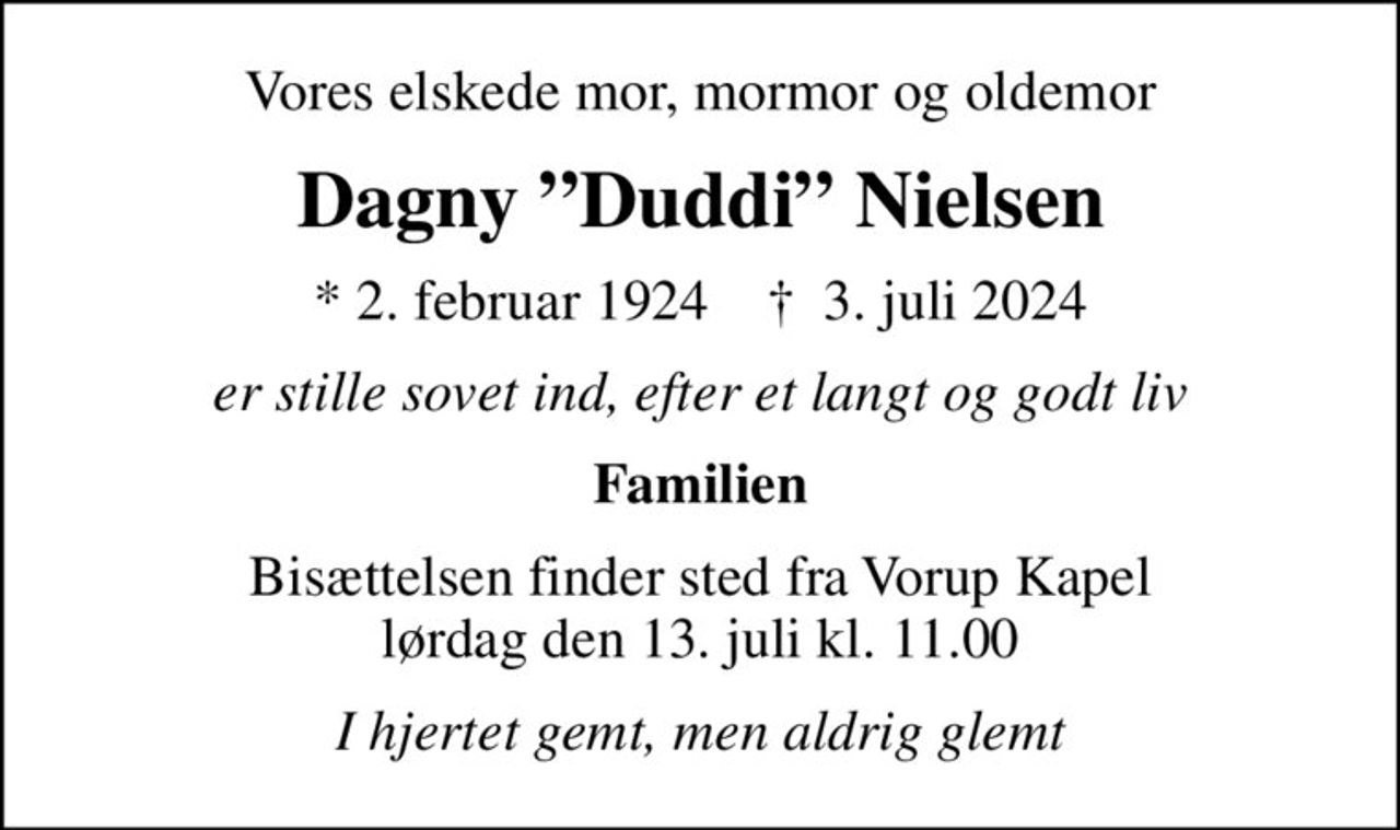 Vores elskede mor, mormor og oldemor
Dagny Duddi Nielsen
* 2. februar 1924    ✝ 3. juli 2024
er stille sovet ind, efter et langt og godt liv
Familien
Bisættelsen finder sted fra Vorup Kapel  lørdag den 13. juli kl. 11.00 
I hjertet gemt, men aldrig glemt