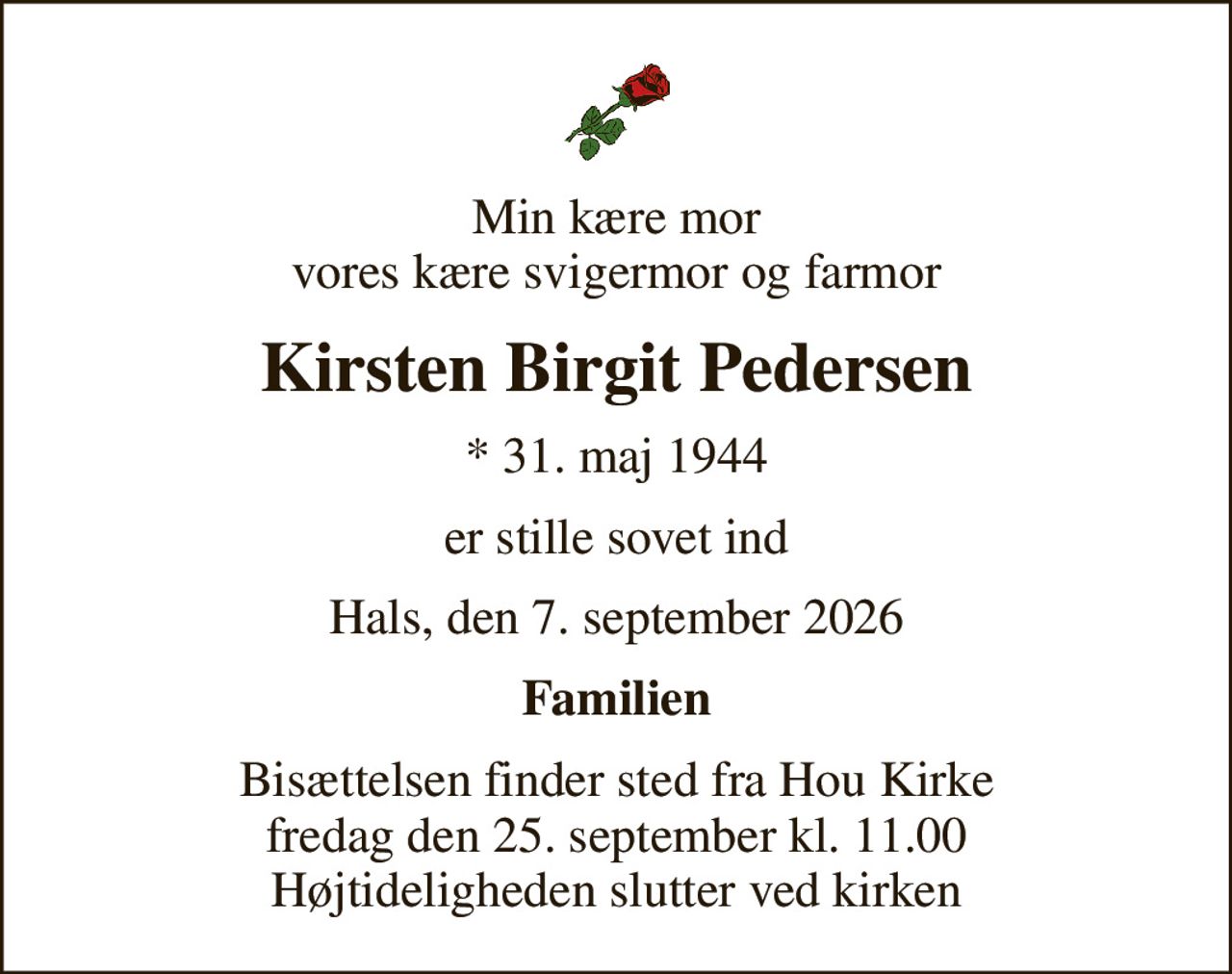 Min kære mor vores kære svigermor og farmor
Kirsten Birgit Pedersen
* 31. maj 1944
er stille sovet ind
Hals, den 7. september 2026
Familien
Bisættelsen finder sted fra Hou Kirke  fredag den 25. september kl. 11.00  Højtideligheden slutter ved kirken