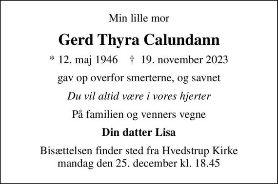 Min lille mor
Gerd Thyra Calundann
* 12. maj 1946    &#x271d; 19. november 2023
gav op overfor smerterne, og savnet
Du vil altid være i vores hjerter
På familien og venners vegne
Din datter Lisa
Bisættelsen finder sted fra Hvedstrup Kirke  tirsdag den 5. december kl. 10.30