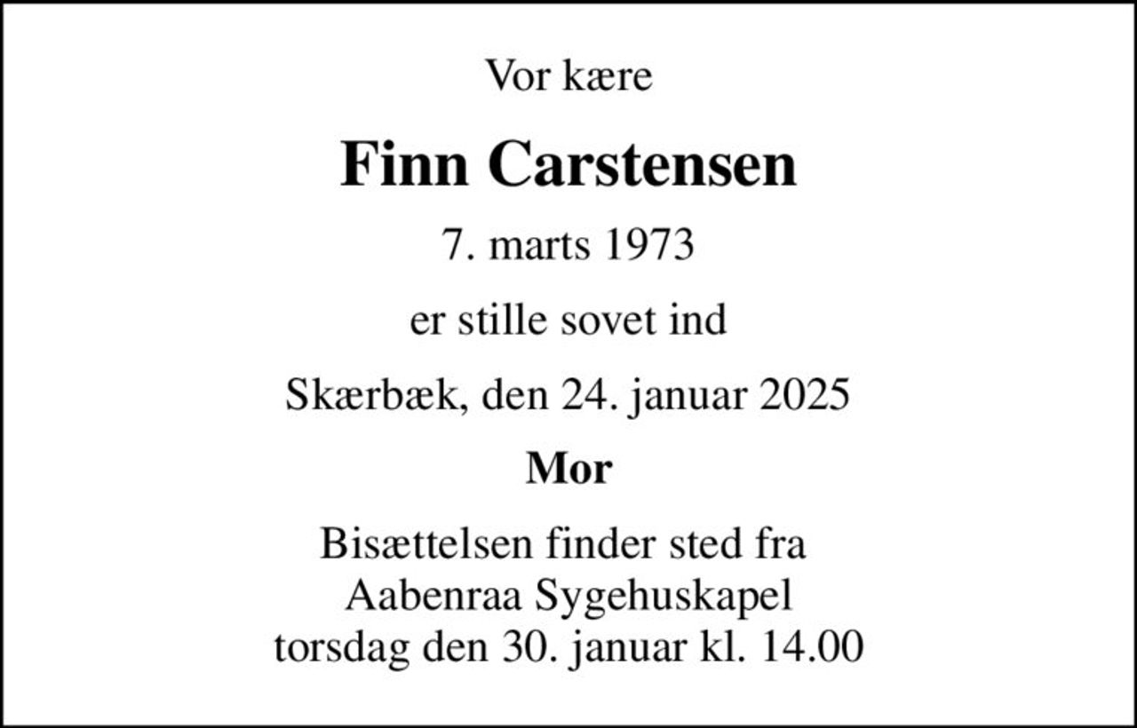 Vor kære
Finn Carstensen
7. marts 1973
er stille sovet ind
Skærbæk, den 24. januar 2025
Mor
Bisættelsen finder sted fra  Aabenraa Sygehuskapel torsdag den 30. januar kl. 14.00