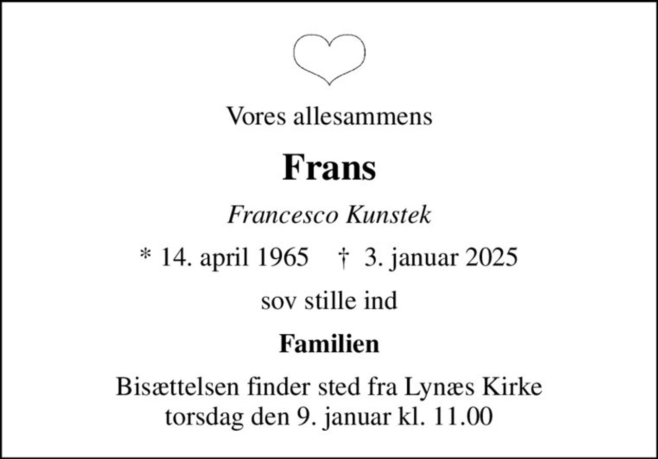 Vores allesammens
Frans
Francesco Kunstek
* 14. april 1965    ✝ 3. januar 2025
sov stille ind
Familien
Bisættelsen finder sted fra Lynæs Kirke  torsdag den 9. januar kl. 11.00