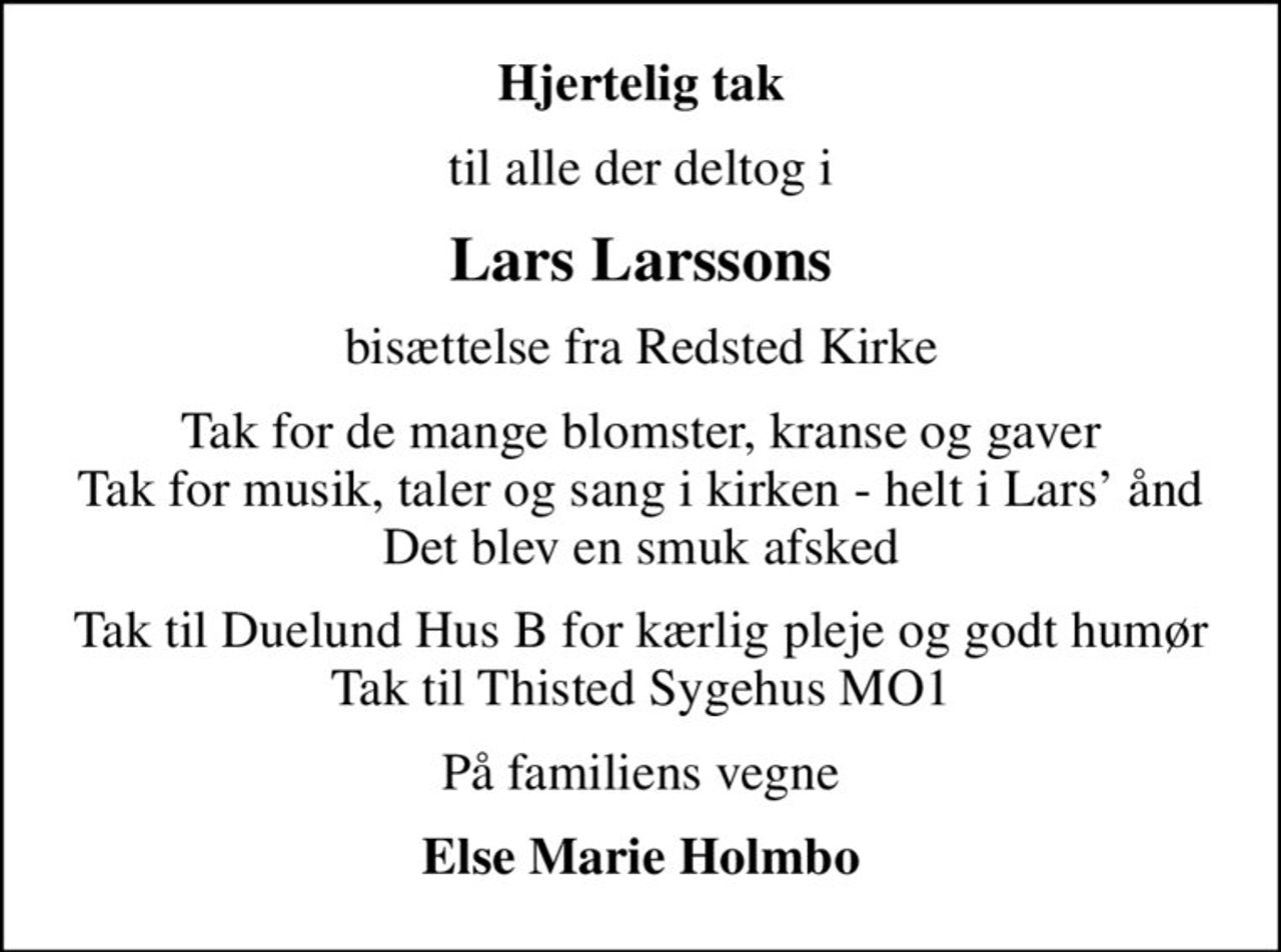Hjertelig tak
til alle der deltog i
Lars Larssons
bisættelse fra Redsted Kirke
Tak for de mange blomster, kranse og gaver Tak for musik, taler og sang i kirken - helt i Lars ånd Det blev en smuk afsked
Tak til Duelund Hus B for kærlig pleje og godt humør Tak til Thisted Sygehus MO1
På familiens vegne
Else Marie Holmbo