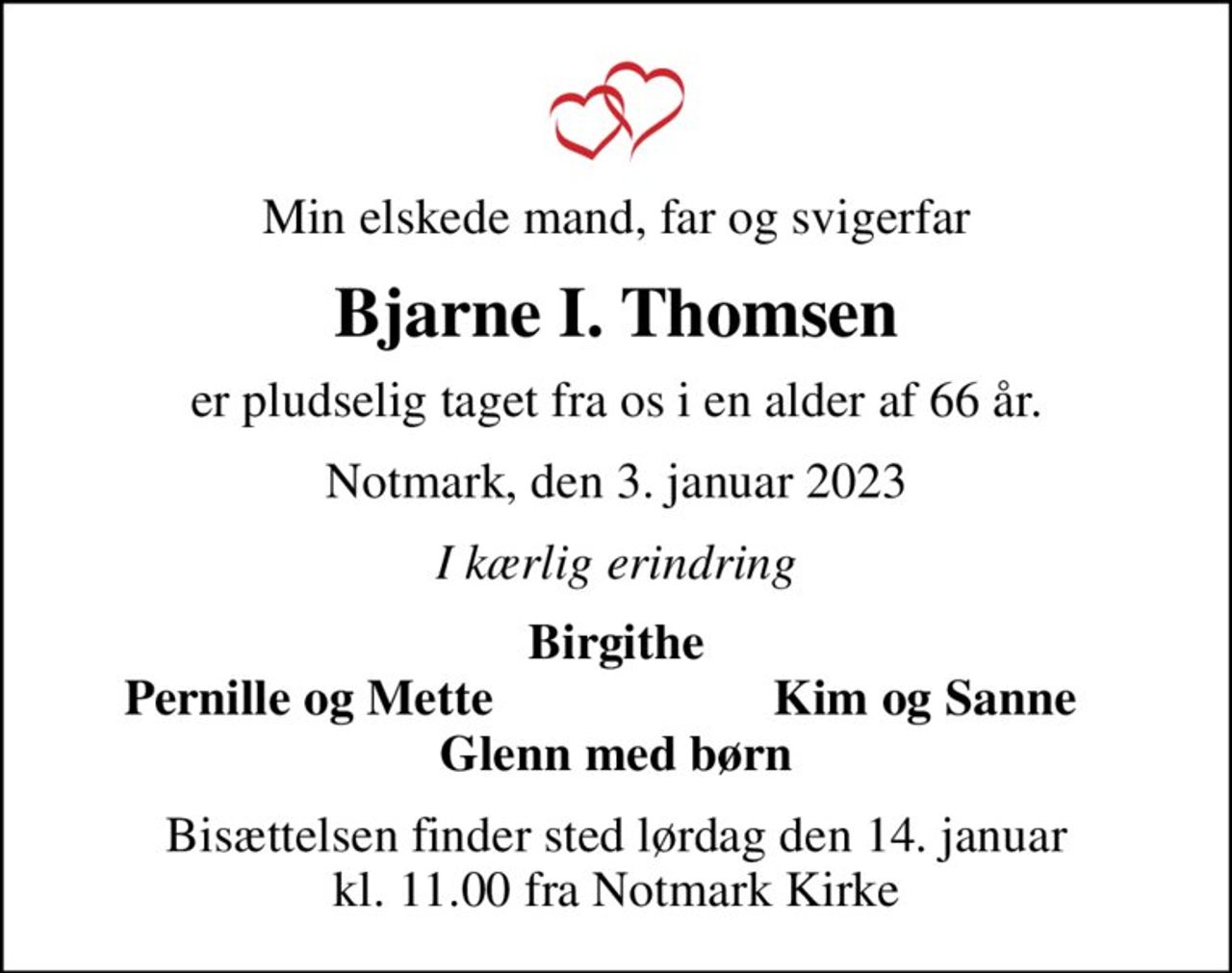 Min elskede mand, far og svigerfar
Bjarne I. Thomsen
er pludselig taget fra os i en alder af 66 år.
Notmark, den 3. januar 2023
I kærlig erindring
Birgithe
Pernille og Mette
Kim og Sanne
Bisættelsen finder sted lørdag den 14. januar kl. 11.00 fra Notmark Kirke