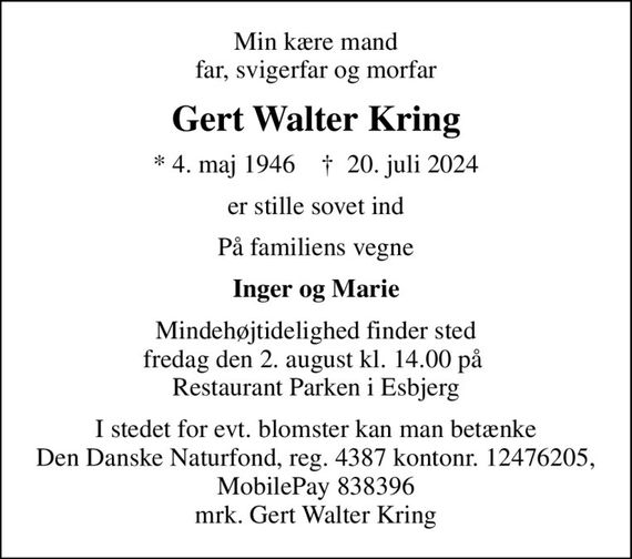 Min kære mand far, svigerfar og morfar
Gert Walter Kring
* 4. maj 1946    &#x271d; 20. juli 2024
er stille sovet ind
På familiens vegne
Inger og Marie
Mindehøjtidelighed finder sted fredag den 2. august kl. 14.00 på  Restaurant Parken i Esbjerg
I stedet for evt. blomster kan man betænke
					Den Danske Naturfond reg.4387kontonr.12476205mrk. Gert Walter
					Kring