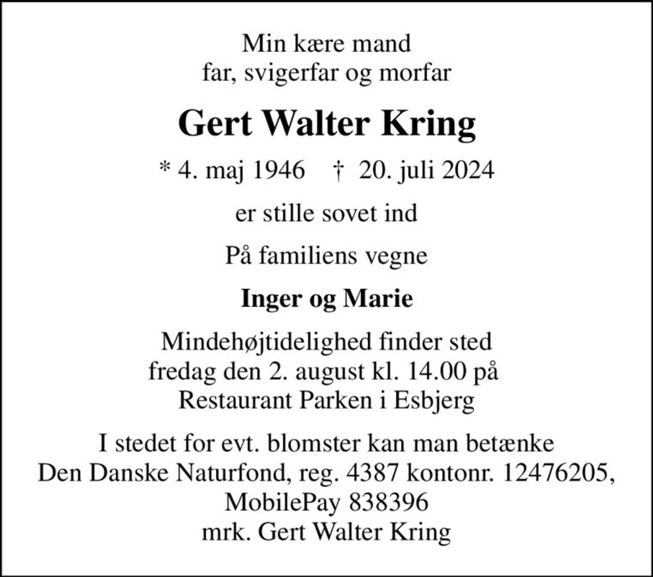 Min kære mand far, svigerfar og morfar
Gert Walter Kring
* 4. maj 1946    ✝ 20. juli 2024
er stille sovet ind
På familiens vegne
Inger og Marie
Mindehøjtidelighed finder sted fredag den 2. august kl. 14.00 på  Restaurant Parken i Esbjerg
I stedet for evt. blomster kan man betænke
					Den Danske Naturfond reg.4387kontonr.12476205mrk. Gert Walter
					Kring