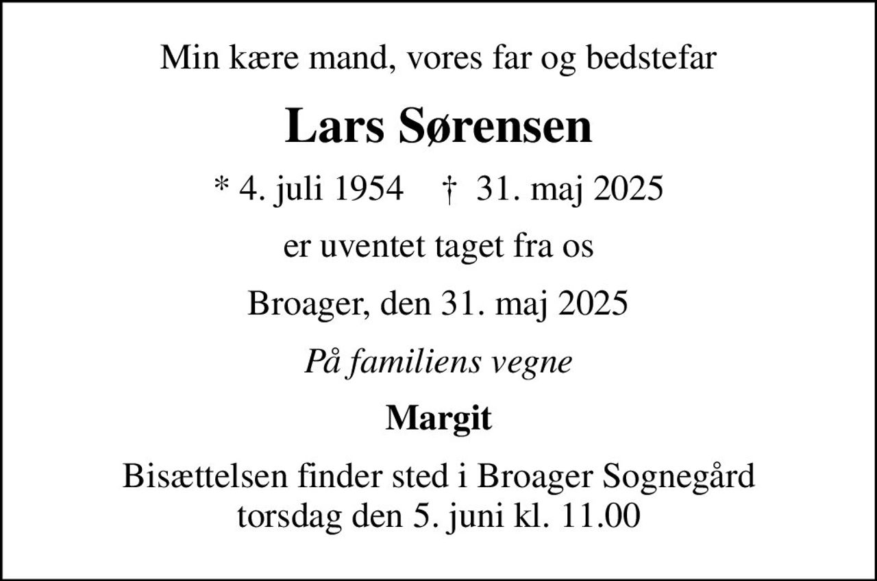 Min kære mand, vores far og bedstefar
Lars Sørensen
* 4. juli 1954    ✝ 31. maj 2025
er uventet taget fra os
Broager, den 31. maj 2025
På familiens vegne
Margit
Bisættelsen finder sted i Broager Sognegård torsdag den 5. juni kl. 11.00