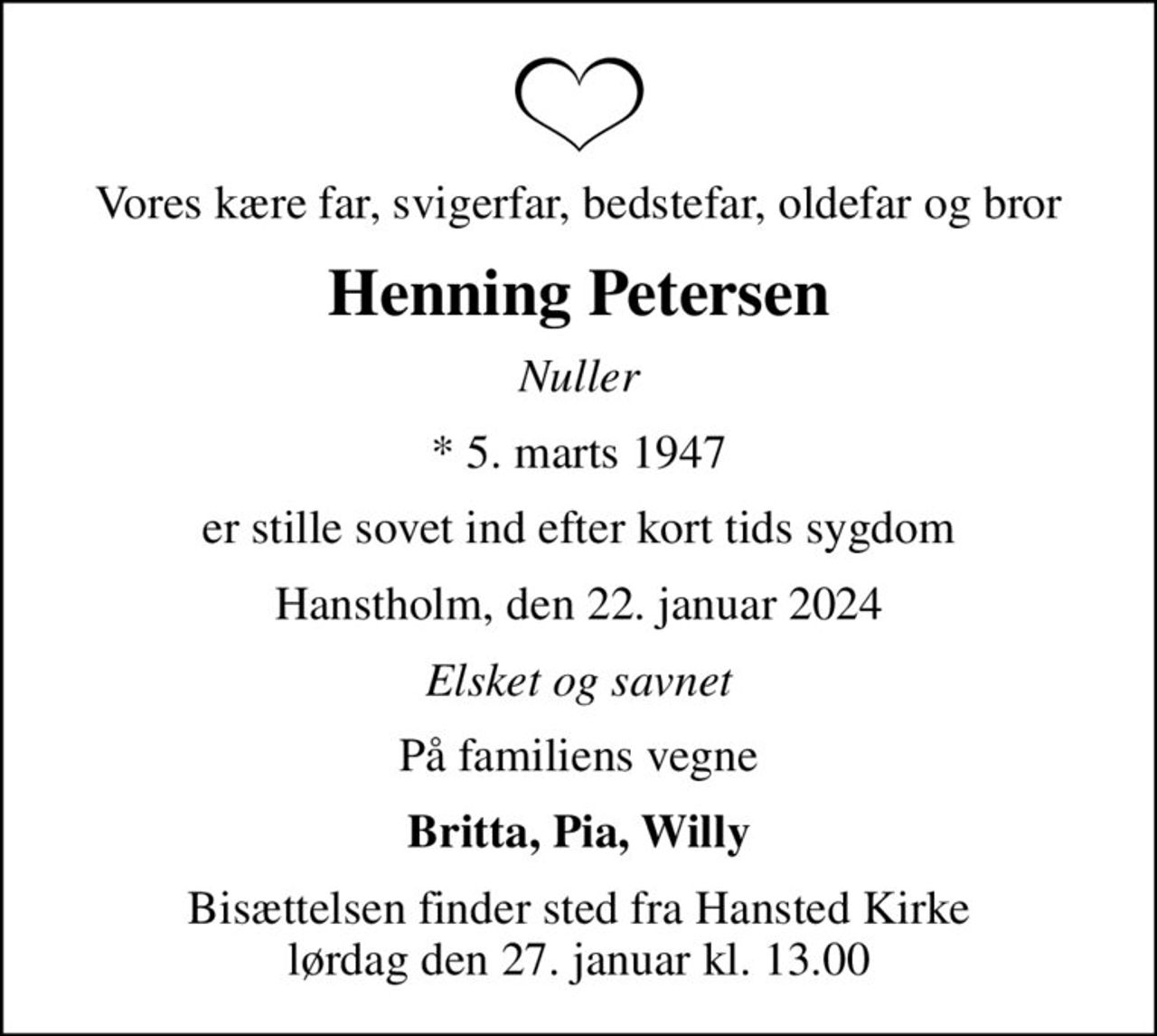 Vores kære far, svigerfar, bedstefar, oldefar og bror
Henning Petersen
Nuller
* 5. marts 1947
er stille sovet ind efter kort tids sygdom
Hanstholm, den 22. januar 2024
Elsket og savnet
På familiens vegne
Britta, Pia, Willy
Bisættelsen finder sted fra Hansted Kirke  lørdag den 27. januar kl. 13.00