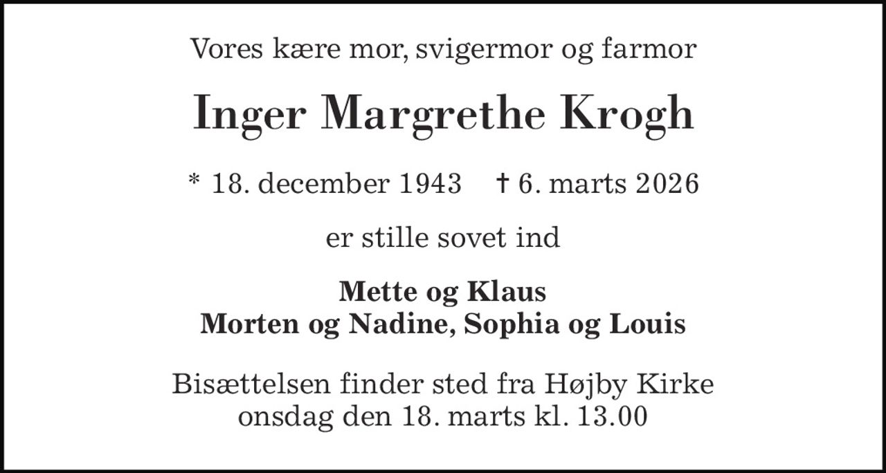 Vores kære mor, svigermor og farmor 
Inger Margrethe Krogh 
* 18. december 1943    ✝ 6. marts 2026 
er stille sovet ind 
Mette og Klaus Morten og Nadine, Sophia og Louis 
Bisættelsen finder sted fra Højby Kirke onsdag den 18. marts kl. 13.00
