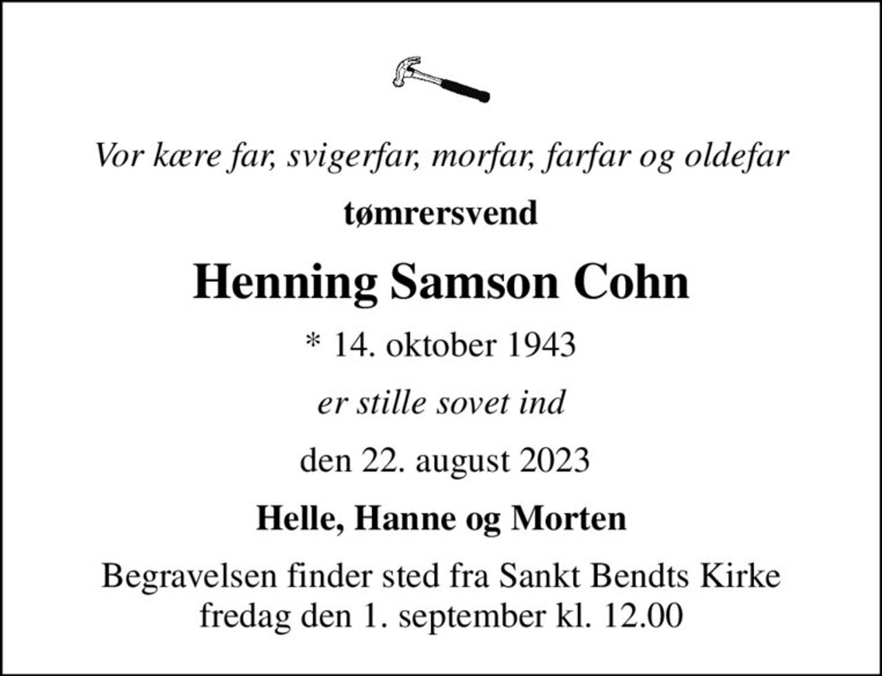 Vor kære far, svigerfar, morfar, farfar og oldefar
tømrersvend
Henning Samson Cohn
* 14. oktober 1943
er stille sovet ind
 den 22. august 2023
Helle, Hanne og Morten
Begravelsen finder sted fra Sankt Bendts Kirke  fredag den 1. september kl. 12.00