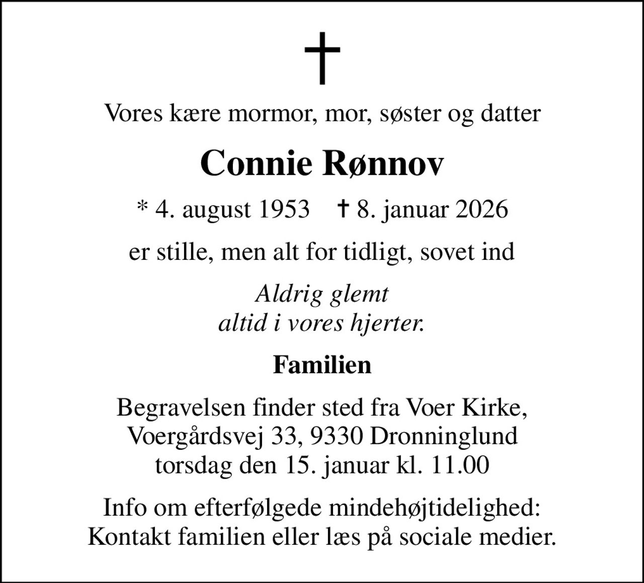 Vores kære mormor, mor, søster og datter
Connie Rønnov
* 4. august 1953    ✝ 8. januar 2026
er stille, men alt for tidligt, sovet ind
Aldrig glemt altid i vores hjerter.
Familien
Begravelsen finder sted fra Voer Kirke, Voergårdsvej 33, 9330 Dronninglund torsdag den 15. januar kl. 11.00
Info om efterfølgede mindehøjtidelighed: Kontakt familien eller læs på sociale medier.