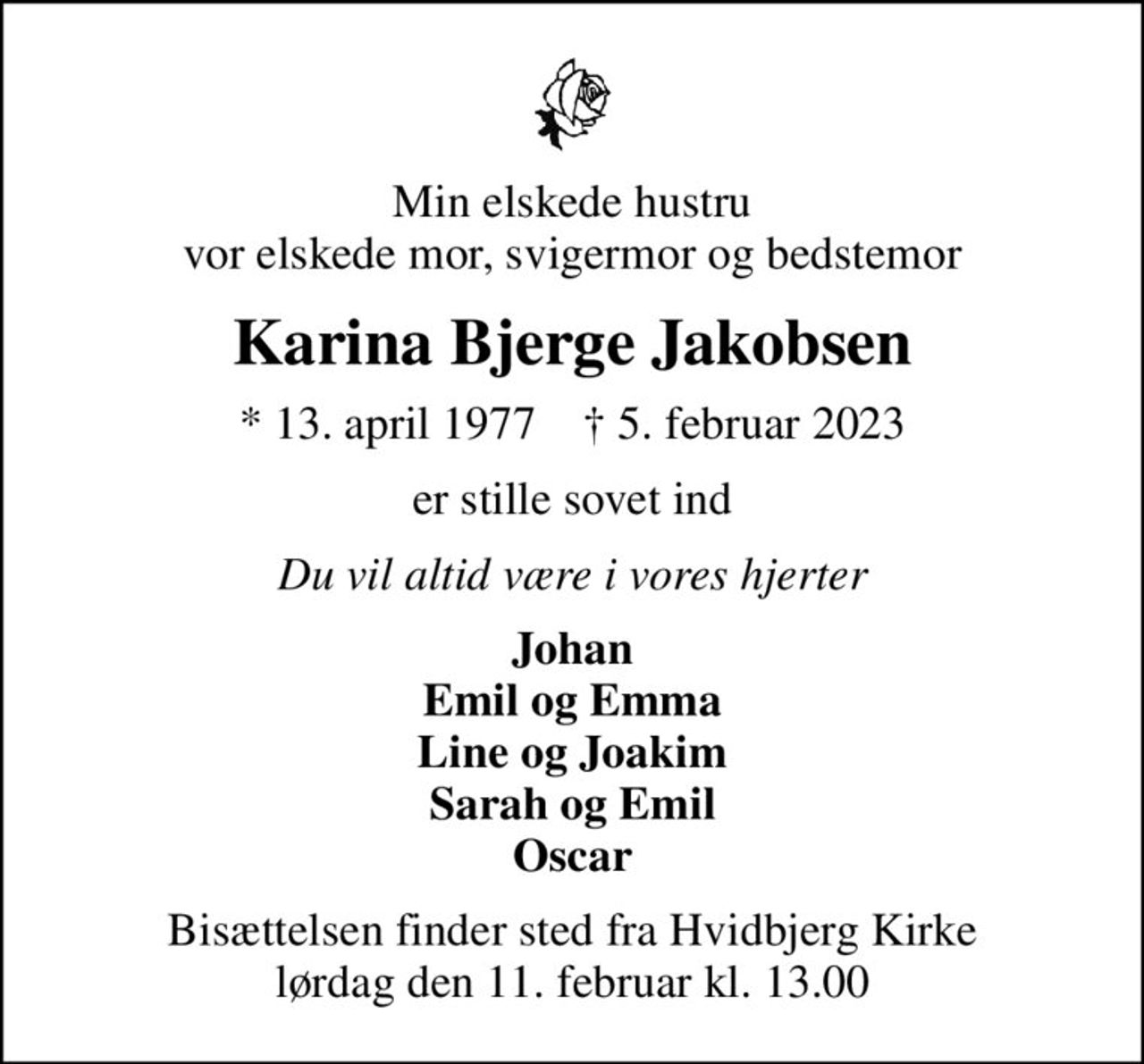 Min elskede hustru vor elskede mor, svigermor og bedstemor
Karina Bjerge Jakobsen
* 13. april 1977    ✝ 5. februar 2023
er stille sovet ind
Du vil altid være i vores hjerter
Johan Emil og Emma Line og Joakim Sarah og Emil Oscar
Bisættelsen finder sted fra Hvidbjerg Kirke  lørdag den 11. februar kl. 13.00