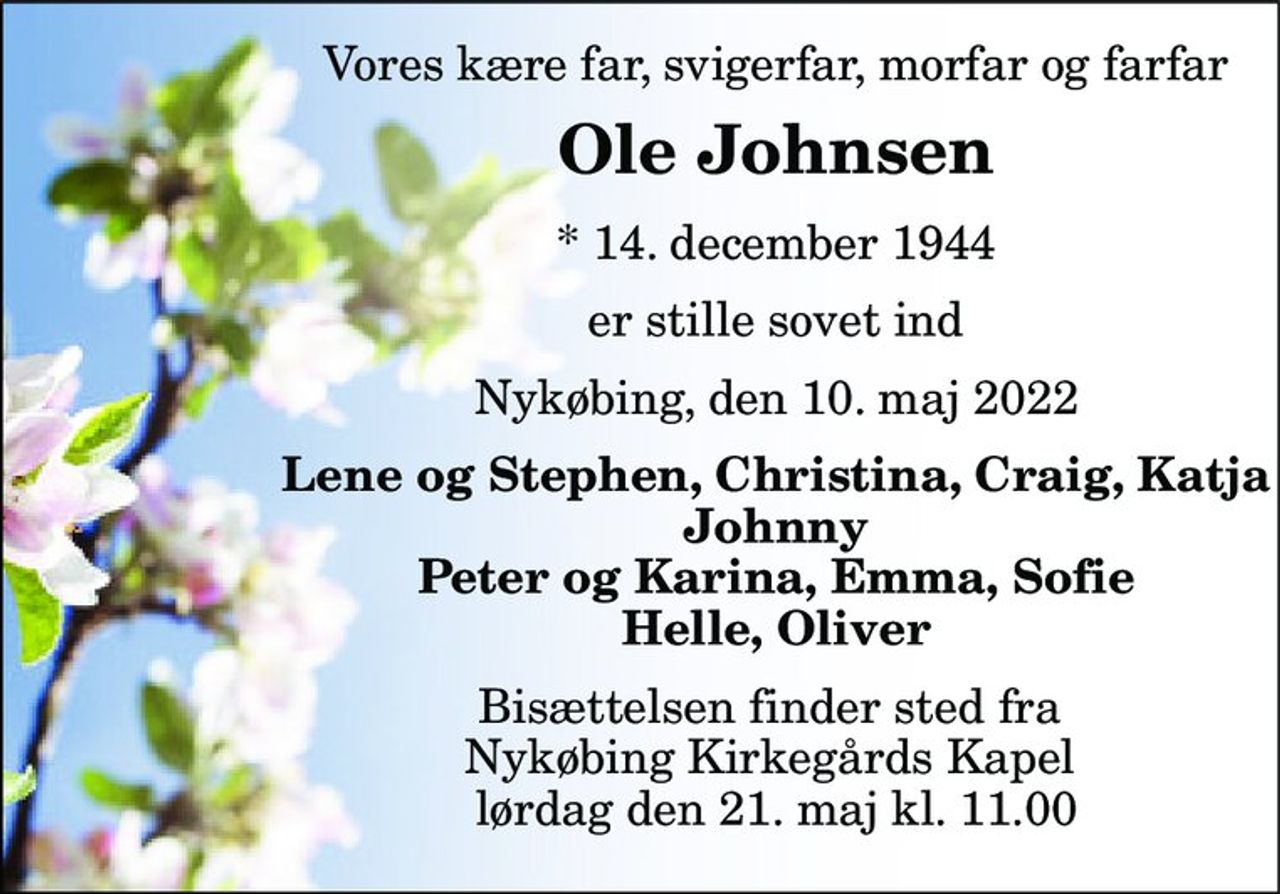 Vores kære far, svigerfar, morfar og farfar 
Ole Johnsen 
*​ 14. december 1944 
er stille sovet ind 
Nykøbing, den 10. maj 2022 
Lene og Stephen, Christina, Craig, Katja Johnny Peter og Karina, Emma, Sofie Helle, Oliver 
Bisættelsen​ finder sted fra  Nykøbing Kirkegårds​ Kapel  lørdag den 21. maj​ kl. 11.00