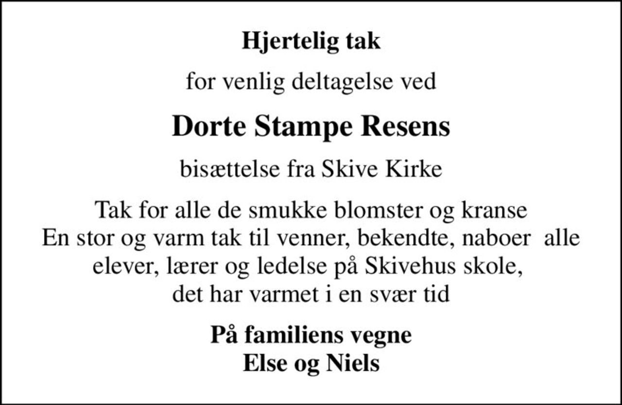 Hjertelig tak
for venlig deltagelse ved
Dorte Stampe Resens
bisættelse fra Skive Kirke
Tak for alle de smukke blomster og kranse En stor og varm tak til venner, bekendte, naboer  alle elever, lærer og ledelse på Skivehus skole,  det har varmet i en svær tid
På familiens vegne Else og Niels