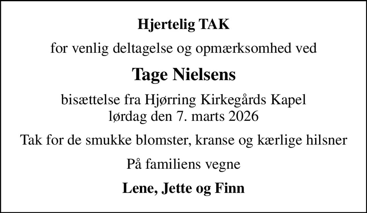 Hjertelig TAK
for venlig deltagelse og opmærksomhed ved
Tage Nielsens
bisættelse fra Hjørring Kirkegårds Kapel lørdag den 7. marts 2026
Tak for de smukke blomster, kranse og kærlige hilsner
På familiens vegne
Lene, Jette og Finn