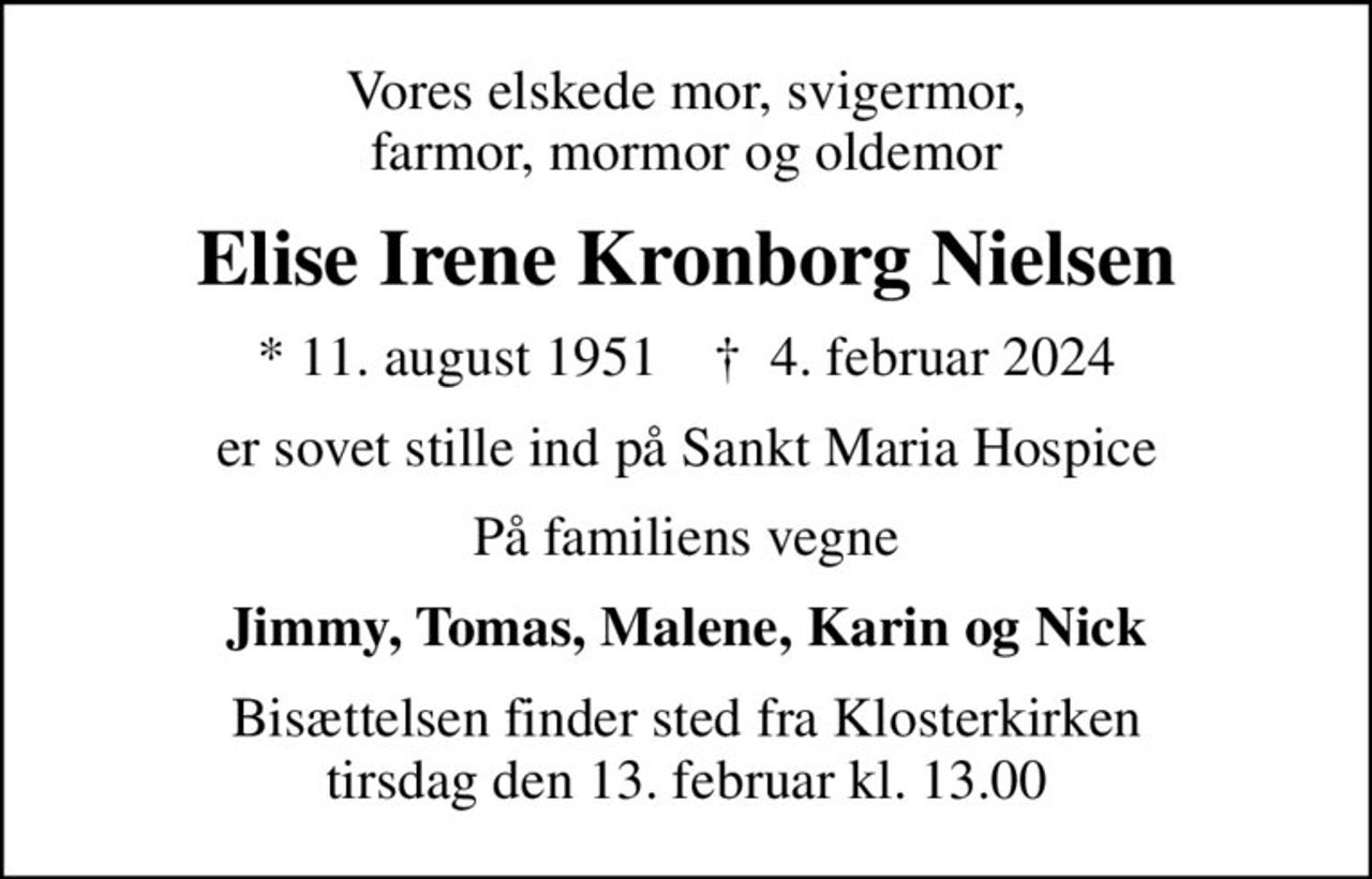 Vores elskede mor, svigermor, farmor, mormor og oldemor
Elise Irene Kronborg Nielsen
* 11. august 1951    ✝ 4. februar 2024
er sovet stille ind på Sankt Maria Hospice
På familiens vegne
Jimmy, Tomas, Malene, Karin og Nick
Bisættelsen finder sted fra Klosterkirken  tirsdag den 13. februar kl. 13.00