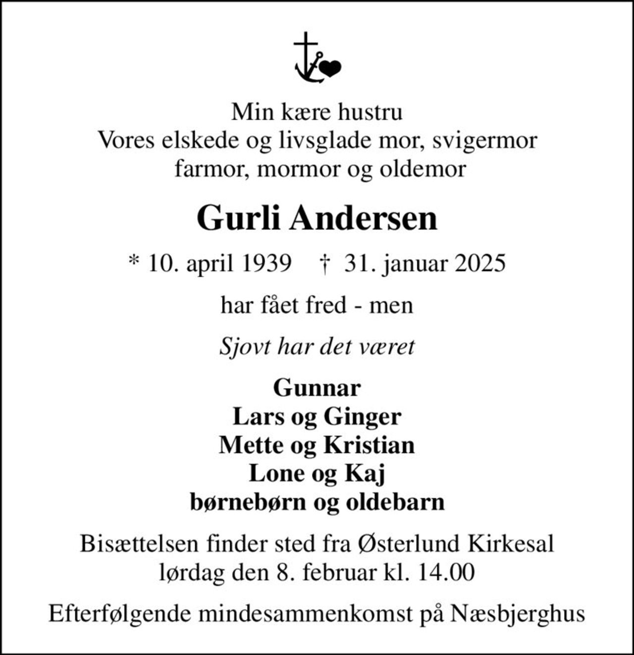 Min kære hustru Vores elskede og livsglade mor, svigermor  farmor, mormor og oldemor
Gurli Andersen
* 10. april 1939    ✝ 31. januar 2025
har fået fred - men
Sjovt har det været
Gunnar Lars og Ginger Mette og Kristian Lone og Kaj børnebørn og oldebarn
Bisættelsen finder sted fra Østerlund Kirkesal  lørdag den 8. februar kl. 14.00 
Efterfølgende mindesammenkomst på Næsbjerghus