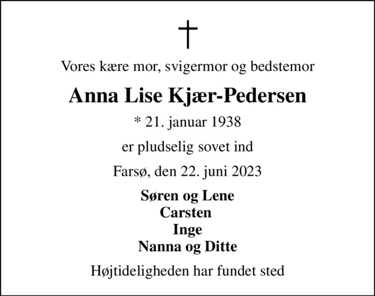 Vores kære mor, svigermor og bedstemor
Anna Lise Kjær-Pedersen
* 21. januar 1938
er pludselig sovet ind
Farsø, den 22. juni 2023
Søren og Lene Carsten  Inge Nanna og Ditte
Højtideligheden har fundet sted