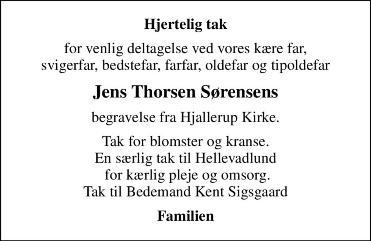 Hjertelig tak
for venlig deltagelse ved vores kære far, svigerfar, bedstefar, farfar, oldefar og tipoldefar
Jens Thorsen Sørensens
begravelse fra Hjallerup Kirke.
Tak for blomster og kranse. En særlig tak til Hellevadlund  for kærlig pleje og omsorg. Tak til Bedemand Kent Sigsgaard
Familien