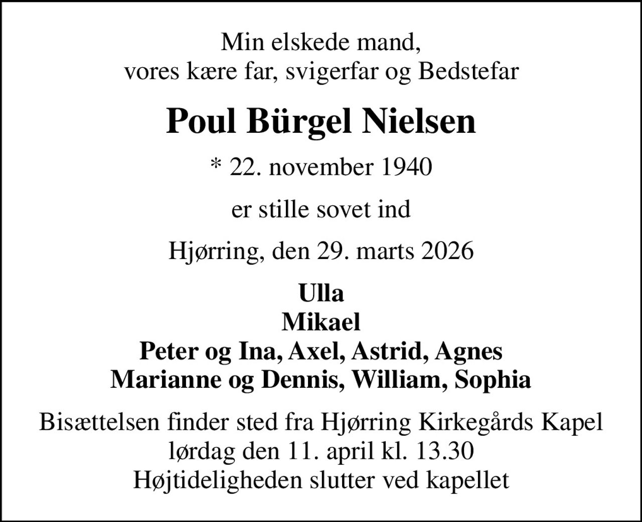Min elskede mand, vores kære far, svigerfar og Bedstefar
Poul Bürgel Nielsen
* 22. november 1940
er stille sovet ind
Hjørring, den 29. marts 2026
Ulla Mikael Peter og Ina, Axel, Astrid, Agnes Marianne og Dennis, William, Sophia
Bisættelsen finder sted fra Hjørring Kirkegårds Kapel  lørdag den 11. april kl. 13.30  Højtideligheden slutter ved kapellet