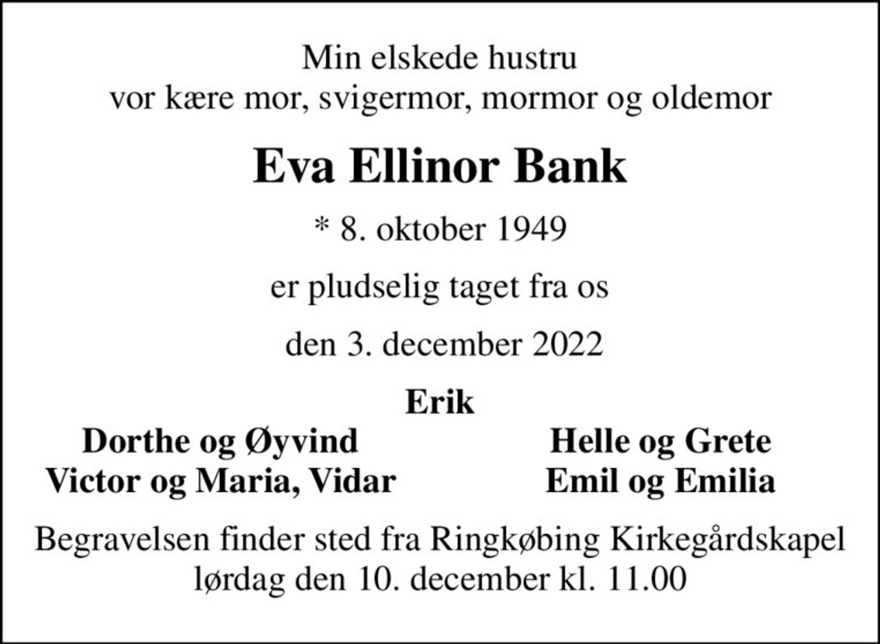 Min elskede hustru vor kære mor, svigermor, mormor og oldemor
Eva Ellinor Bank
* 8. oktober 1949
er pludselig taget fra os
 den 3. december 2022
Erik
Dorthe og Øyvind
Helle og Grete
Victor og Maria, Vidar
Emil og Emilia
Begravelsen finder sted fra Ringkøbing Kirkegårdskapel  lørdag den 10. december kl. 11.00