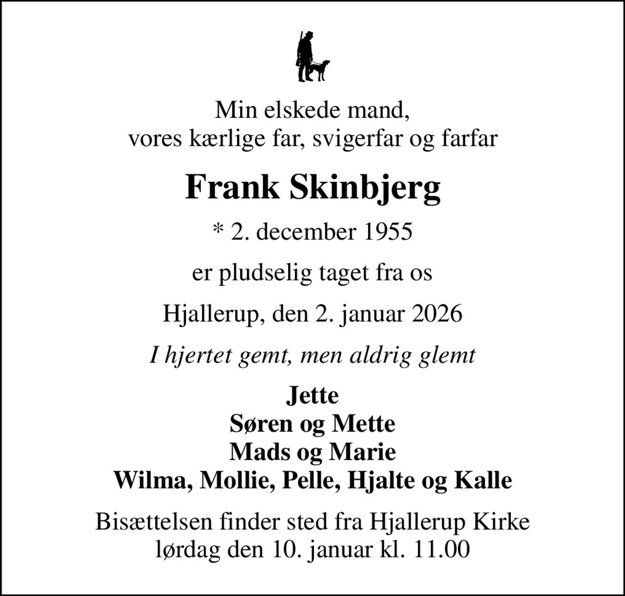 Min elskede mand, vores kærlige far, svigerfar og farfar
Frank Skinbjerg
* 2. december 1955
er pludselig taget fra os
Hjallerup, den 2. januar 2026
I hjertet gemt, men aldrig glemt
Jette Søren og Mette Mads og Marie Wilma, Mollie, Pelle, Hjalte og Kalle
Bisættelsen finder sted fra Hjallerup Kirke  lørdag den 10. januar kl. 11.00