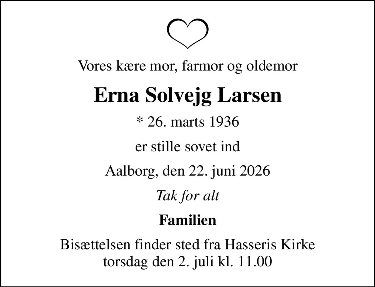 Vores kære mor, farmor og oldemor
Erna Solvejg Larsen
* 26. marts 1936
er stille sovet ind
Aalborg, den 22. juni 2026
Tak for alt
Familien
Bisættelsen finder sted fra Hasseris Kirke  torsdag den 2. juli kl. 11.00