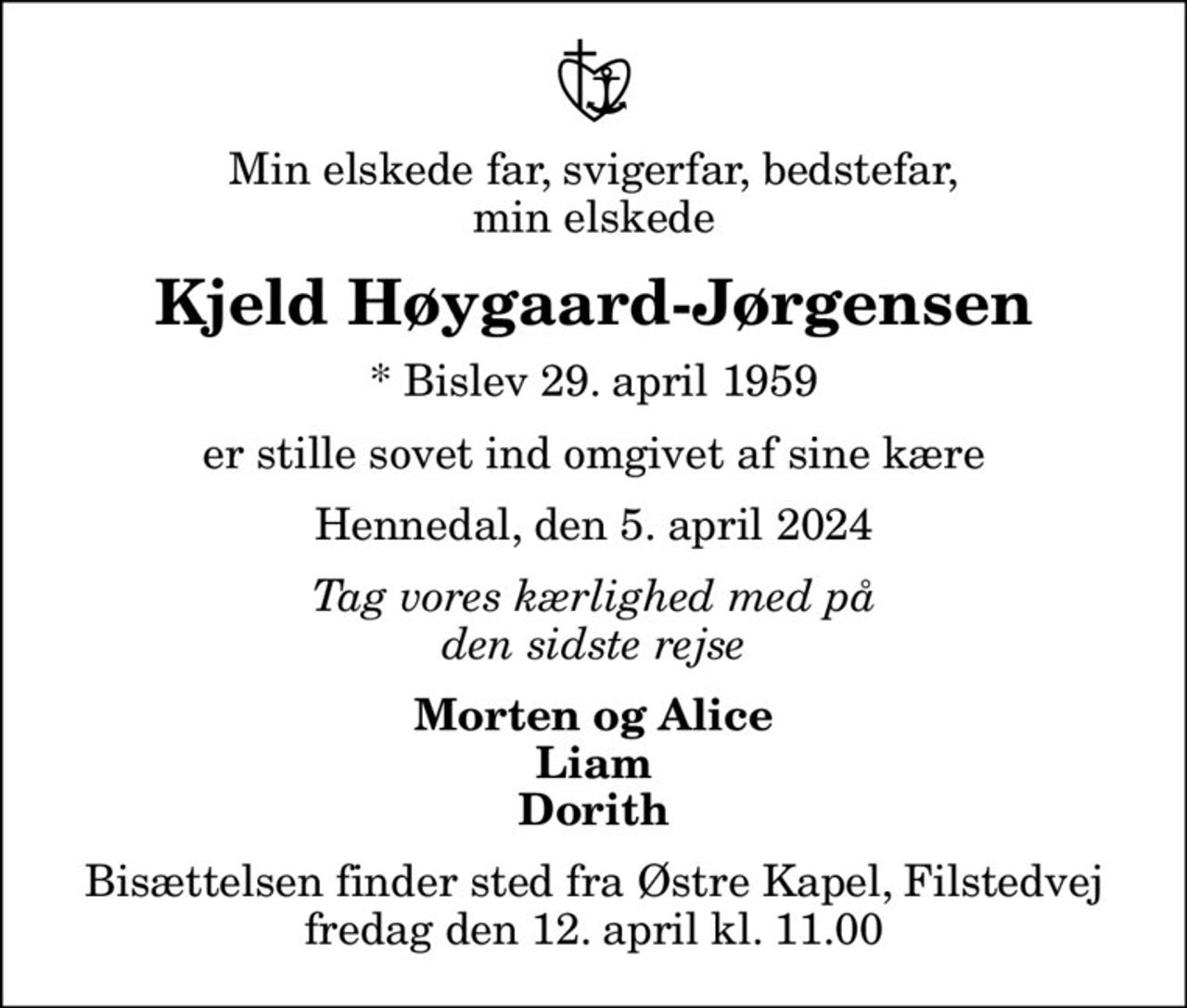 Min elskede far, svigerfar, bedstefar, min elskede
Kjeld Høygaard-Jørgensen
* Bislev 29. april 1959
er stille sovet ind omgivet af sine kære
Hennedal, den 5. april 2024
Tag vores kærlighed med på den sidste rejse
Morten og Alice Liam Dorith
Bisættelsen finder sted fra Østre Kapel, Filstedvej  fredag den 12. april kl. 11.00