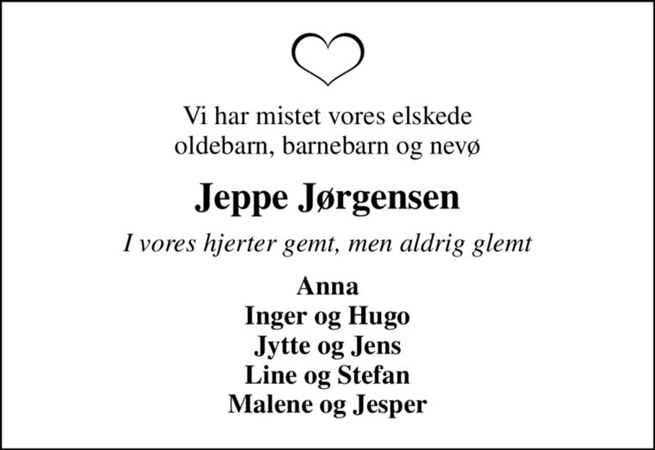 Vi har mistet vores elskede oldebarn, barnebarn og nevø
Jeppe Jørgensen
I vores hjerter gemt, men aldrig glemt
Anna Inger og Hugo Jytte og Jens Line og Stefan Malene og Jesper