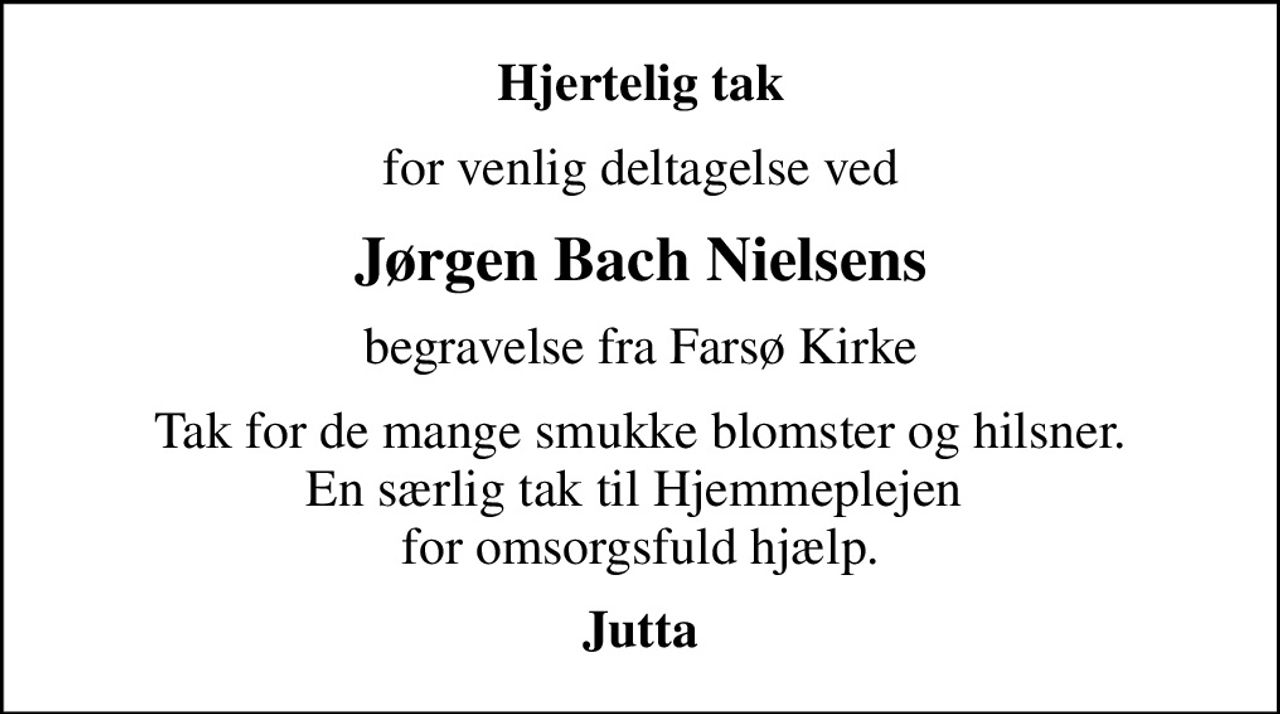 Hjertelig tak
for venlig deltagelse ved
Jørgen Bach Nielsens
begravelse fra Farsø Kirke
Tak for de mange smukke blomster og hilsner. En særlig tak til Hjemmeplejen  for omsorgsfuld hjælp.
Jutta