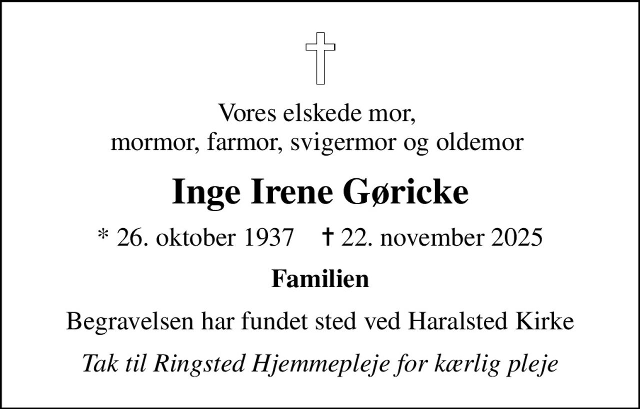 Vores elskede mor,  mormor, farmor, svigermor og oldemor 
Inge Irene Gøricke
* 26. oktober 1937    ✝ 22. november 2025
Familien
Begravelsen har fundet sted ved Haralsted Kirke
Tak til Ringsted Hjemmepleje for kærlig pleje