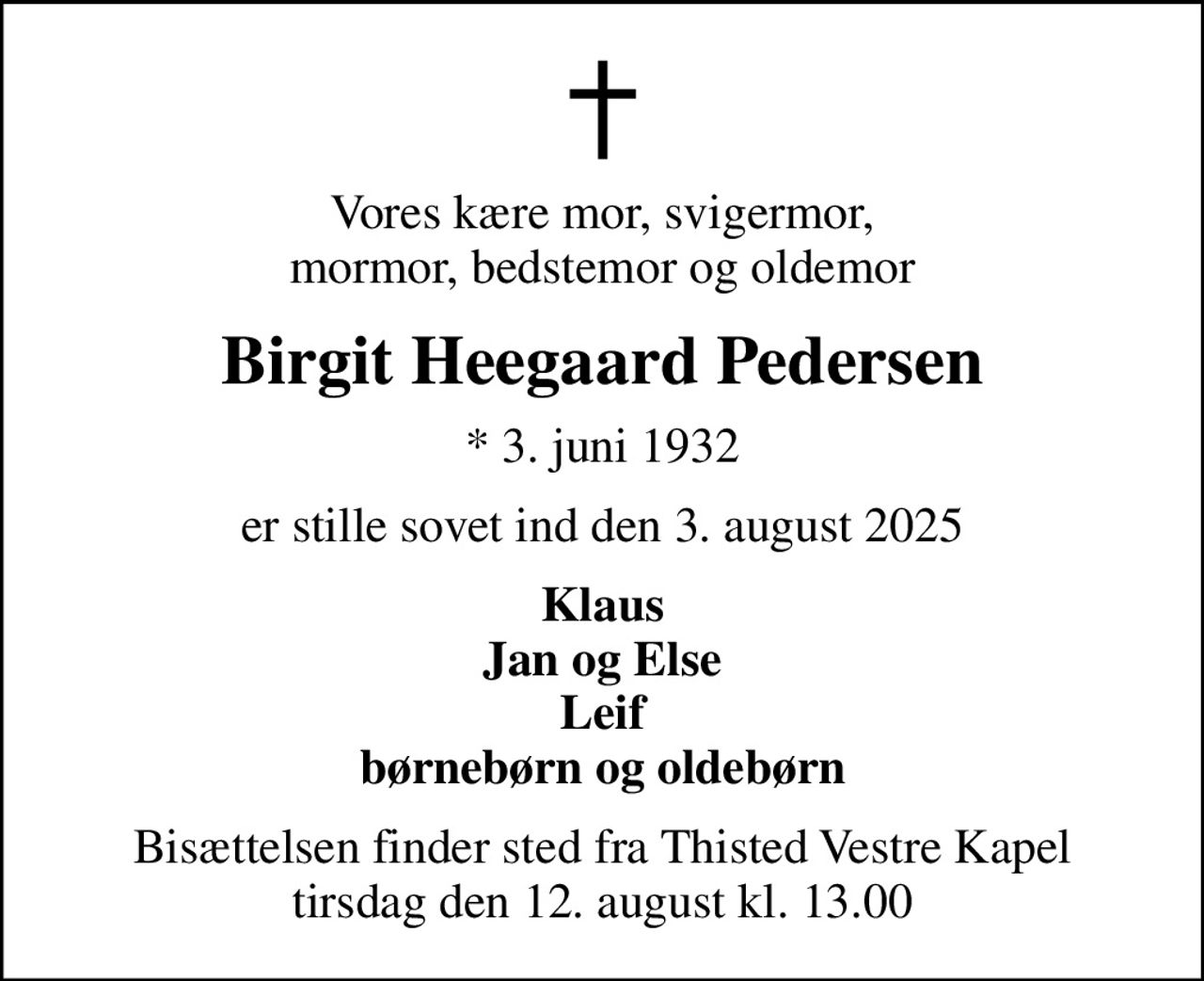 Vores kære mor, svigermor, mormor, bedstemor og oldemor
Birgit Heegaard Pedersen
* 3. juni 1932
er stille sovet ind den 3. august 2025
Klaus Jan og Else Leif børnebørn og oldebørn
Bisættelsen finder sted fra Thisted Vestre Kapel  tirsdag den 12. august kl. 13.00
