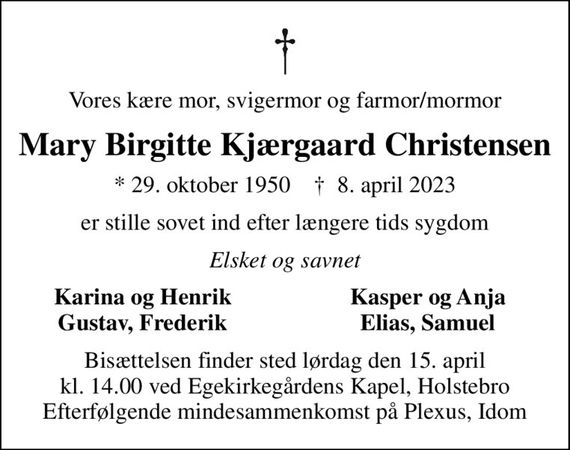 Vores kære mor, svigermor og farmor/mormor
Mary Birgitte Kjærgaard Christensen
* 29. oktober 1950    &#x271d; 8. april 2023
er stille sovet ind efter længere tids sygdom
Elsket og savnet
Karina og Henrik
Kasper og Anja
Gustav, Frederik
Elias, Samuel
Bisættelsen finder sted lørdag den 15. april kl. 14.00 ved Egekirkegårdens Kapel, Holstebro Efterfølgende mindesammenkomst på Plexus, Idom