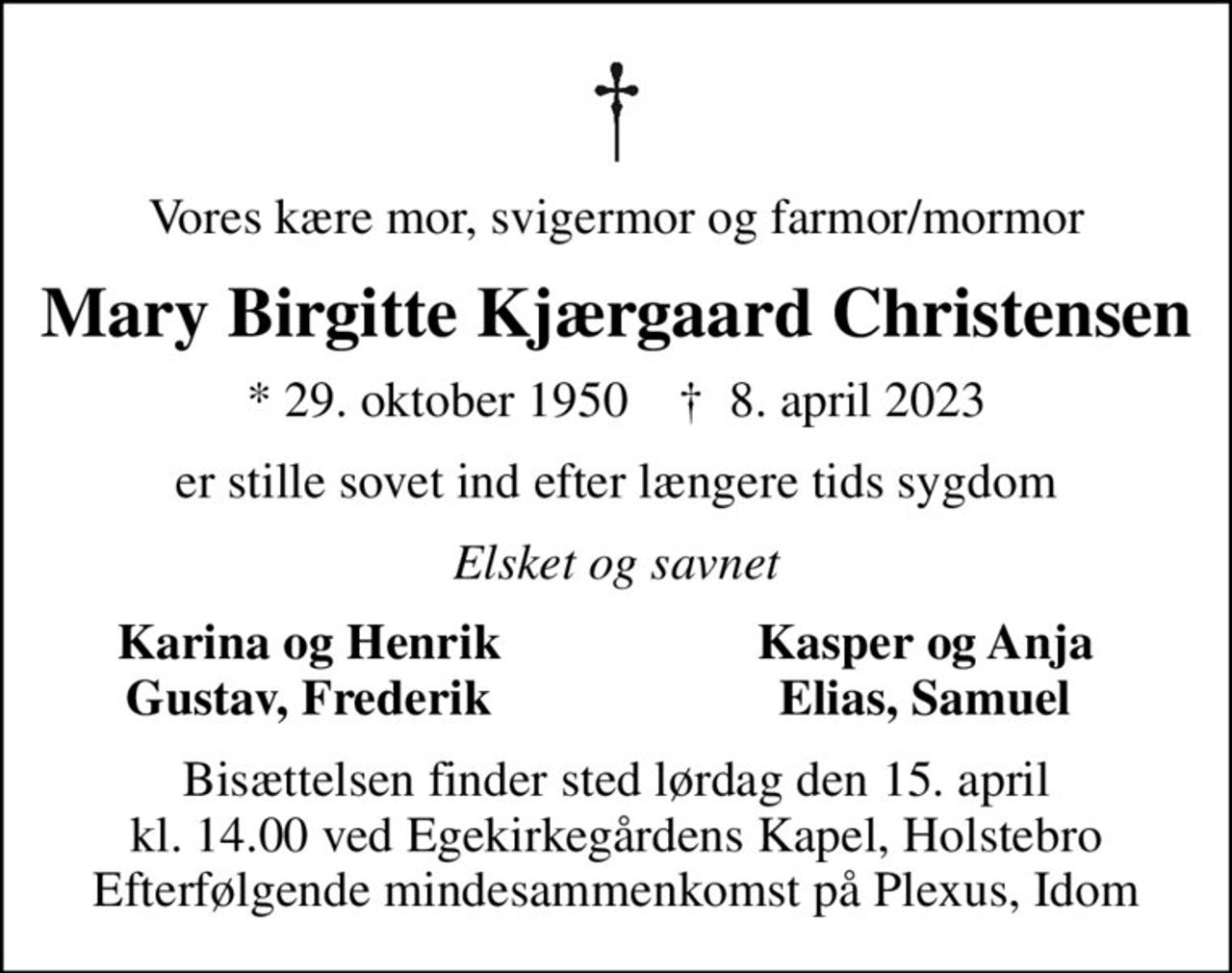 Vores kære mor, svigermor og farmor/mormor
Mary Birgitte Kjærgaard Christensen
* 29. oktober 1950    ✝ 8. april 2023
er stille sovet ind efter længere tids sygdom
Elsket og savnet
Karina og Henrik
Kasper og Anja
Gustav, Frederik
Elias, Samuel
Bisættelsen finder sted lørdag den 15. april kl. 14.00 ved Egekirkegårdens Kapel, Holstebro Efterfølgende mindesammenkomst på Plexus, Idom
