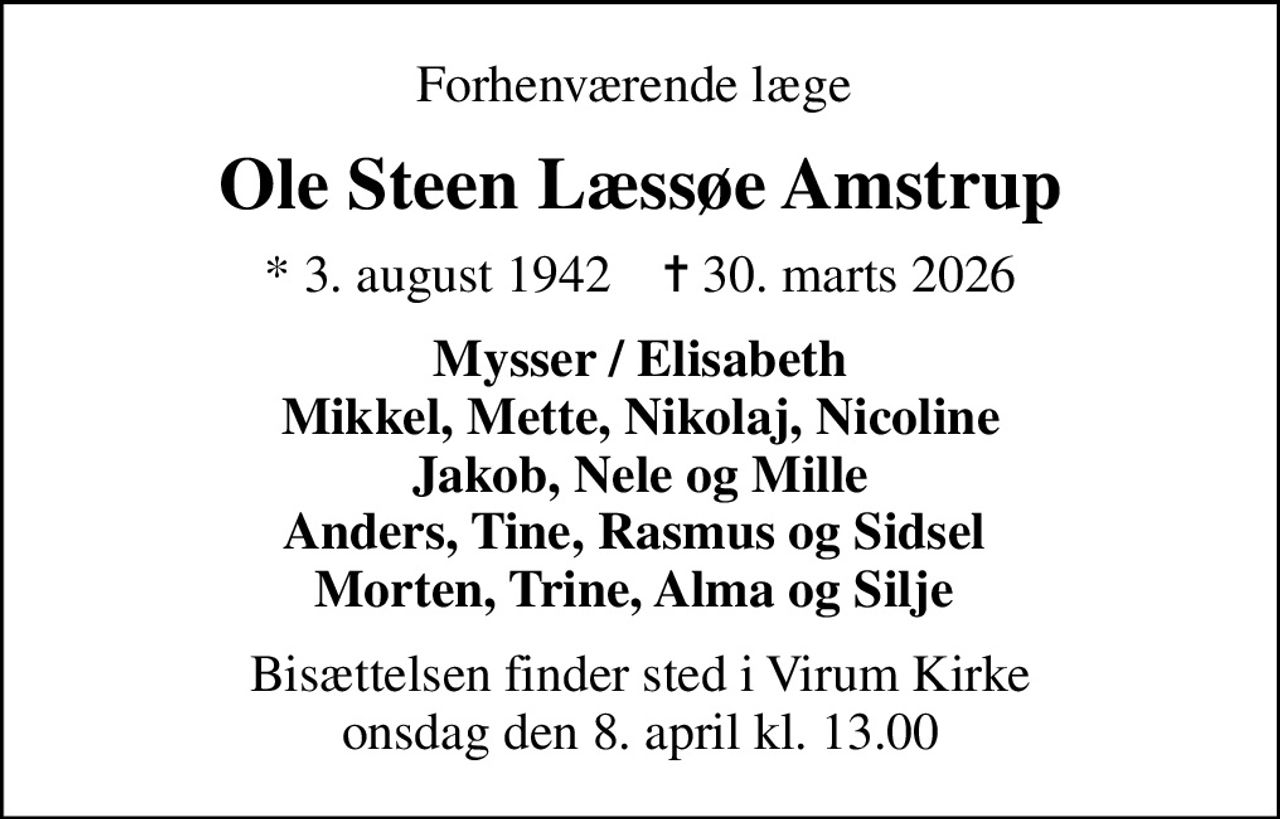 Forhenværende læge 
Ole Steen Læssøe Amstrup
* 3. august 1942    ✝ 30. marts 2026
Mysser / Elisabeth Mikkel, Mette, Nikolaj, Nicoline Jakob, Nele og Mille Anders, Tine, Rasmus og Sidsel  Morten, Trine, Alma og Silje 
Bisættelsen finder sted i Virum Kirke  onsdag den 8. april kl. 13.00