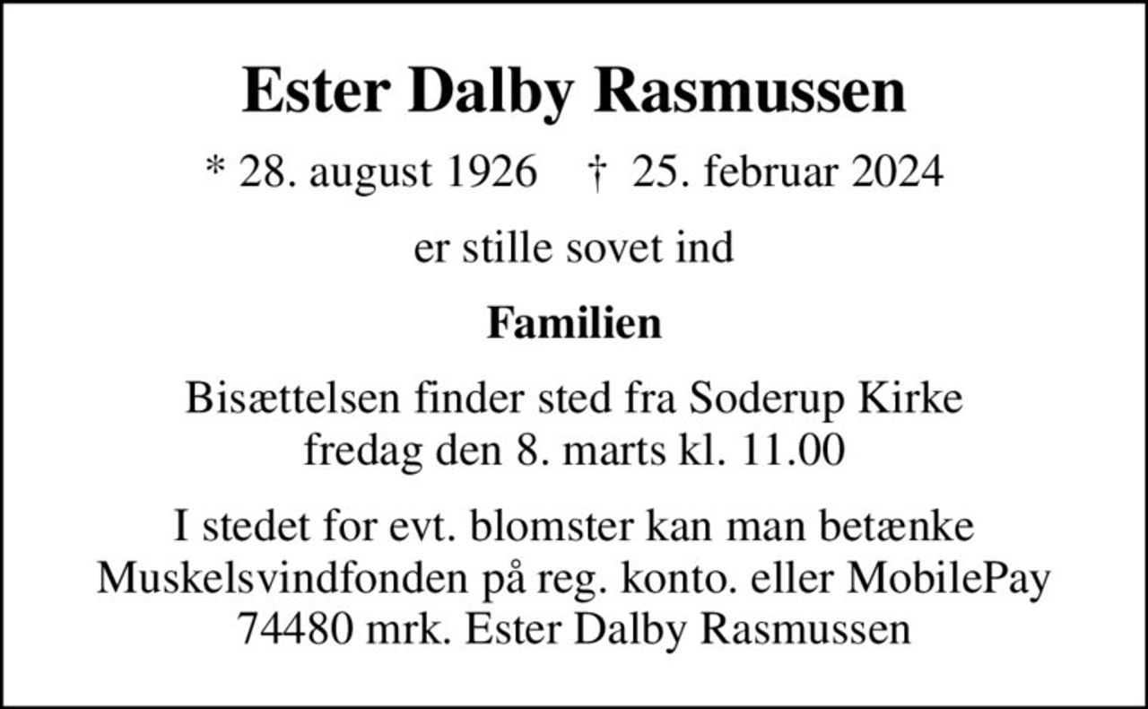 Ester Dalby Rasmussen
* 28. august 1926    ✝ 25. februar 2024
er stille sovet ind
Familien
Bisættelsen finder sted fra Soderup Kirke  fredag den 8. marts kl. 11.00 
I stedet for evt. blomster kan man betænke
					Muskelsvindfonden Reg.nr.5061kontonr.1011177mrk. Ester Dalby
					Rasmussen
I stedet for evt. blomster kan man betænke Muskelsvindfonden på reg. konto. eller MobilePay 74480 mrk. Ester Dalby Rasmussen