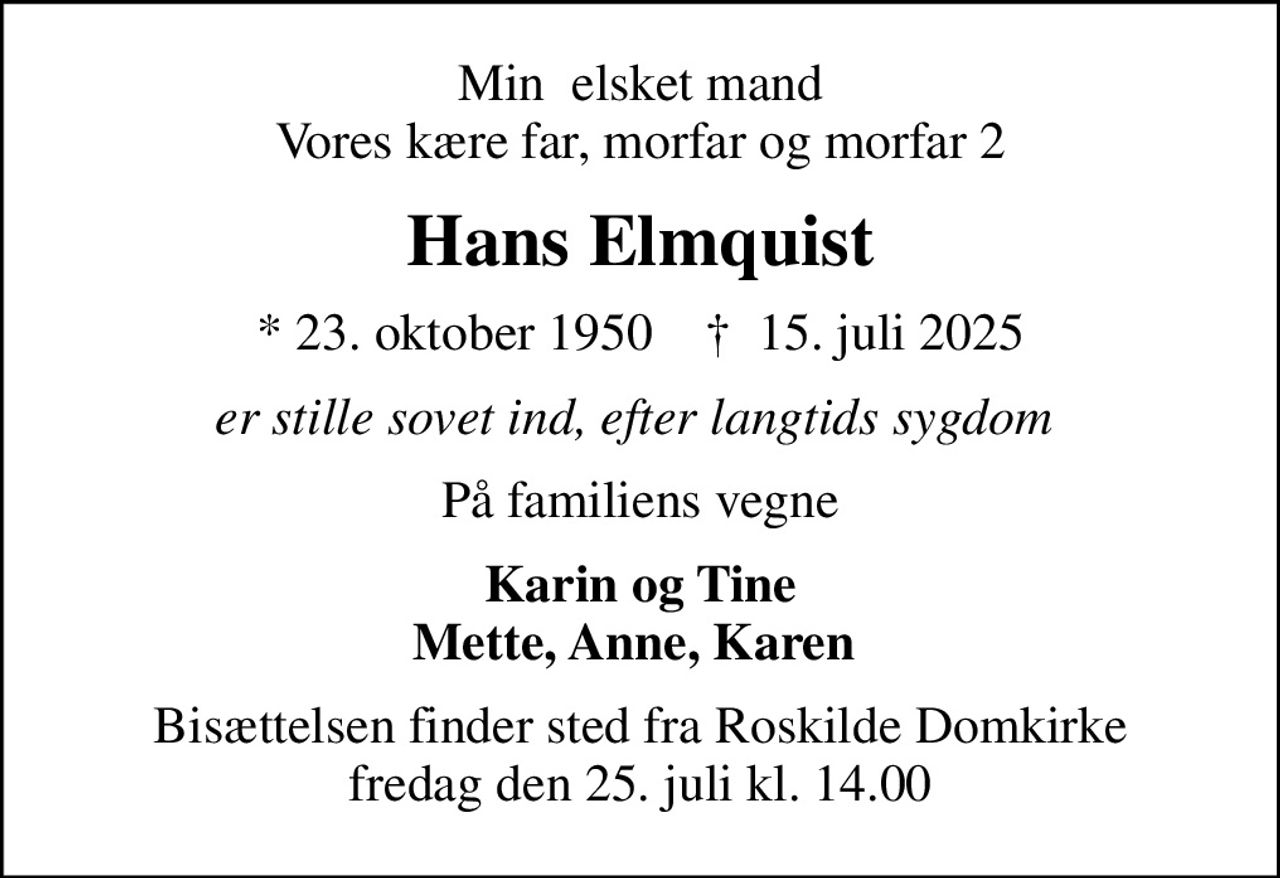 Min  elsket mand Vores kære far, morfar og morfar 2
Hans Elmquist
* 23. oktober 1950    ✝ 15. juli 2025
er stille sovet ind, efter langtids sygdom 
På familiens vegne
Karin og Tine Mette, Anne, Karen 
Bisættelsen finder sted fra Roskilde Domkirke  fredag den 25. juli kl. 14.00