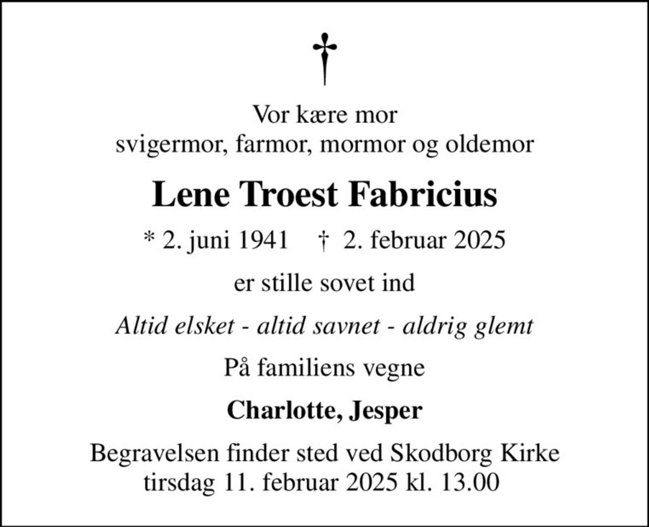 Vor kære mor svigermor, farmor, mormor og oldemor
Lene Troest Fabricius
* 2. juni 1941    ✝ 2. februar 2025
er stille sovet ind
Altid elsket - altid savnet - aldrig glemt
På familiens vegne
Charlotte, Jesper
Begravelsen finder sted ved Skodborg Kirke tirsdag 11. februar 2025 kl. 13.00