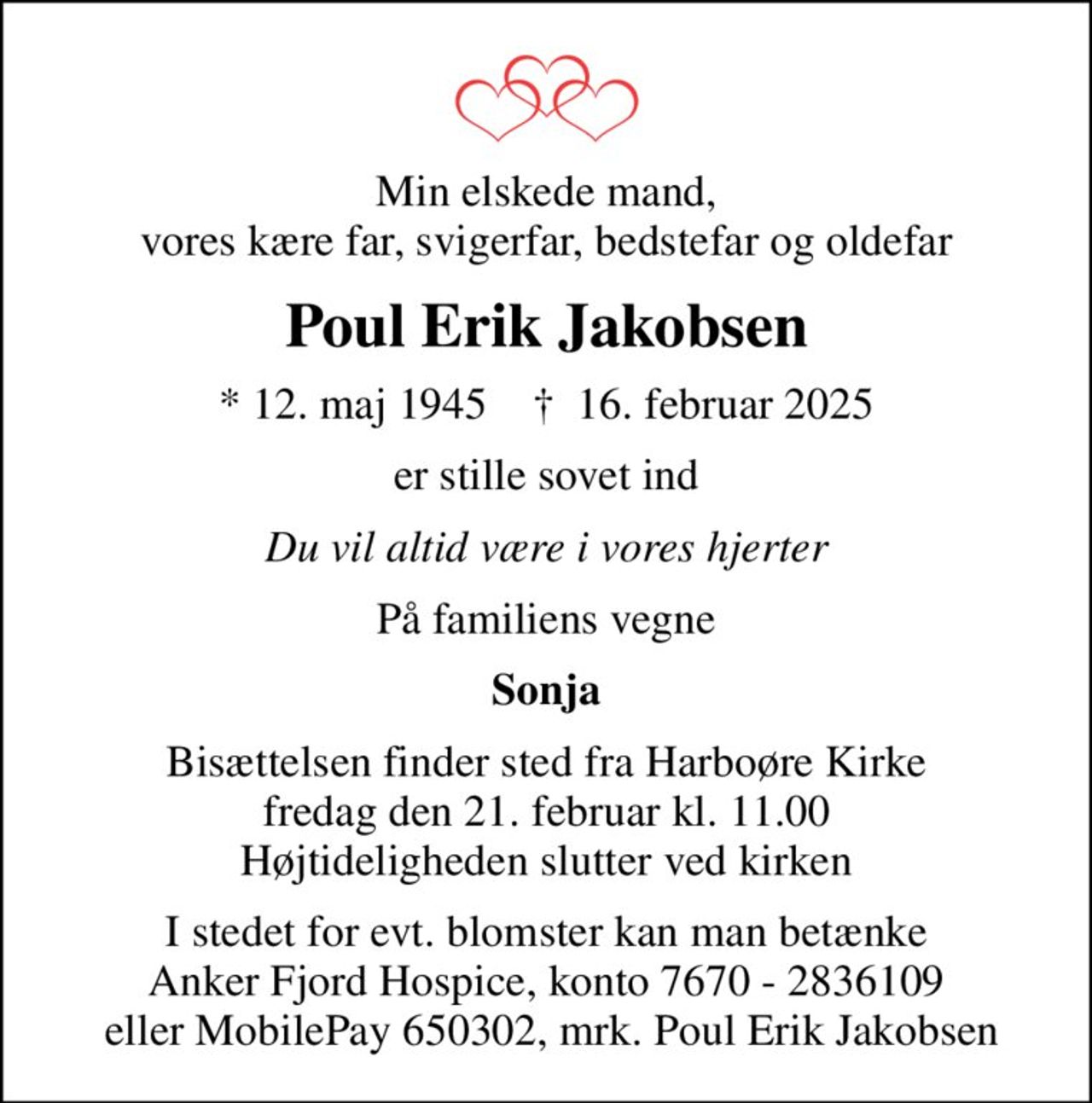 Min elskede mand, vores kære far, svigerfar, bedstefar og oldefar
Poul Erik Jakobsen
* 12. maj 1945    ✝ 16. februar 2025
er stille sovet ind
Du vil altid være i vores hjerter
På familiens vegne
Sonja
Bisættelsen finder sted fra Harboøre Kirke  fredag den 21. februar kl. 11.00  Højtideligheden slutter ved kirken
I stedet for evt. blomster kan man betænke Anker Fjord Hospice, konto 7670 - 2836109  eller MobilePay 650302, mrk. Poul Erik Jakobsen