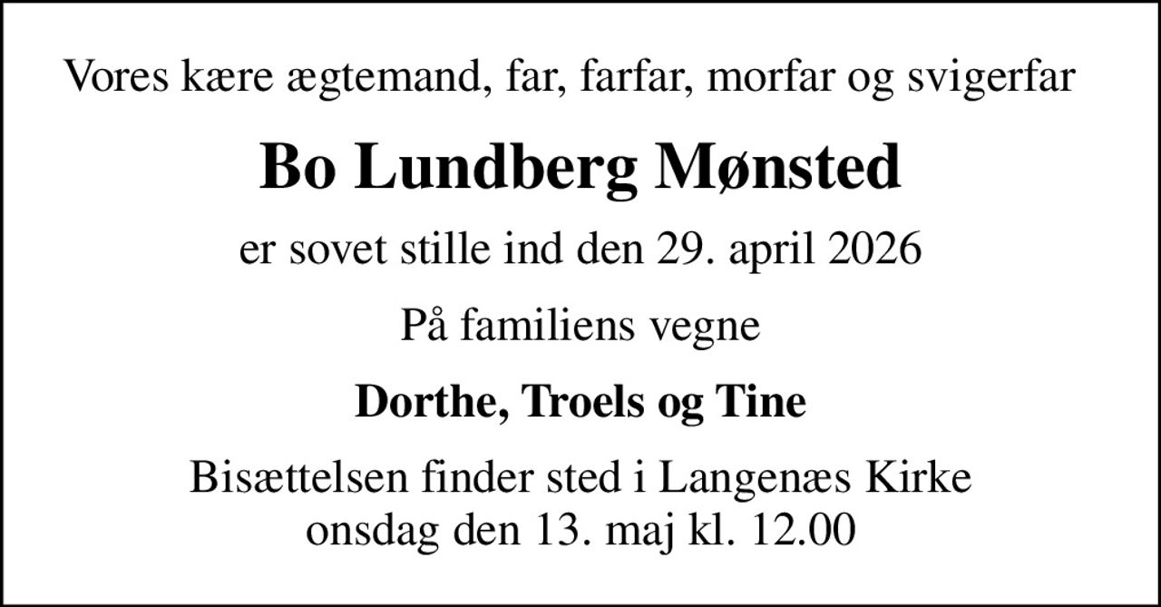 Vores kære ægtemand, far, farfar, morfar og svigerfar  
Bo Lundberg Mønsted
er sovet stille ind den 29. april 2026
På familiens vegne
Dorthe, Troels og Tine
Bisættelsen finder sted i Langenæs Kirke  onsdag den 13. maj kl. 12.00
